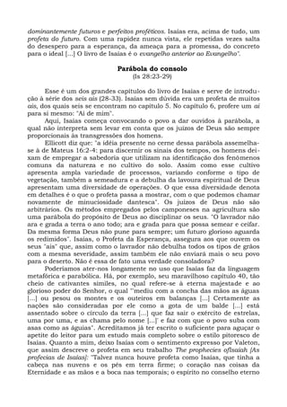 dominantemente futuros e perfeitos proféticos. Isaías era, acima de tudo, um
profeta do futuro. Com uma rapidez nunca vista, ele repetidas vezes salta
do desespero para a esperança, da ameaça para a promessa, do concreto
para o ideal [...] O livro de Isaías é o evangelho anterior ao Evangelho".

                             Parábola do consolo
                                  (Is 28:23-29)

       Esse é um dos grandes capítulos do livro de Isaías e serve de introdu-
ção à série dos seis ais (28-33). Isaías sem dúvida era um profeta de muitos
ais, dos quais seis se encontram no capítulo 5. No capítulo 6, profere um ai
para si mesmo: "Ai de mim".
       Aqui, Isaías começa convocando o povo a dar ouvidos à parábola, a
qual não interpreta sem levar em conta que os juízos de Deus são sempre
proporcionais às transgressões dos homens.
       Ellicott diz que: "a idéia presente no cerne dessa parábola assemelha-
se à de Mateus 16:2-4: para discernir os sinais dos tempos, os homens dei-
xam de empregar a sabedoria que utilizam na identificação dos fenômenos
comuns da natureza e no cultivo do solo. Assim como esse cultivo
apresenta ampla variedade de processos, variando conforme o tipo de
vegetação, também a semeadura e a debulha da lavoura espiritual de Deus
apresentam uma diversidade de operações. O que essa diversidade denota
em detalhes é o que o profeta passa a mostrar, com o que podemos chamar
novamente de minuciosidade dantesca". Os juízos de Deus não são
arbitrários. Os métodos empregados pelos camponeses na agricultura são
uma parábola do propósito de Deus ao disciplinar os seus. "O lavrador não
ara e grada a terra o ano todo; ara e grada para que possa semear e ceifar.
Da mesma forma Deus não pune para sempre; um futuro glorioso aguarda
os redimidos". Isaías, o Profeta da Esperança, assegura aos que ouvem os
seus "ais" que, assim como o lavrador não debulha todos os tipos de grãos
com a mesma severidade, assim também ele não enviará mais o seu povo
para o deserto. Não é essa de fato uma verdade consoladora?
       Poderíamos ater-nos longamente no uso que Isaías faz da linguagem
metafórica e parabólica. Há, por exemplo, seu maravilhoso capítulo 40, tão
cheio de cativantes símiles, no qual refere-se à eterna majestade e ao
glorioso poder do Senhor, o qual "'mediu com a concha das mãos as águas
[...] ou pesou os montes e os outeiros em balanças [...] Certamente as
nações são consideradas por ele como a gota de um balde [...] está
assentado sobre o círculo da terra [...] que faz sair o exército de estrelas,
uma por uma, e as chama pelo nome [...]' e faz com que o povo suba com
asas como as águias". Acreditamos já ter escrito o suficiente para aguçar o
apetite do leitor para um estudo mais completo sobre o estilo pitoresco de
Isaías. Quanto a mim, deixo Isaías com o sentimento expresso por Valeton,
que assim descreve o profeta em seu trabalho The prophecies oflsaiah [As
profecias de Isaías]: "Talvez nunca houve profeta como Isaías, que tinha a
cabeça nas nuvens e os pés em terra firme; o coração nas coisas da
Eternidade e as mãos e a boca nas temporais; o espírito no conselho eterno
 