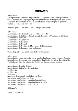 SUMÁRIO
Introdução
A longevidade do método de parábolas; O significado do termo parábola; As
várias divisões da linguagem figurada; O valor da instrução por parábolas;
A missão da parábola; A falsa e a verdadeira interpretação da parábola; As
múltiplas formas da parábola.

Primeira parte — As parábolas do Antigo Testamento

Introdução
As parábolas   dos livros históricos (Gênesis — Jó)
As parábolas   de Salomão (Provérbios, Eclesiastes e Cântico dos Cânticos)
As parábolas   de Isaías
As parábolas   de Jeremias
As parábolas   de Ezequiel
As parábolas   de Daniel
As parábolas   de Oséias, de Miquéias e de Habacuque
As parábolas   de Zacarias e de Malaquias

Segunda parte — As parábolas do Novo Testamento

Introdução
As parábolas e seu potencial na pregação; Parábolas como retratos falados;
As parábolas de acordo com um esboço; Parábolas do início do ministério;
Parábolas do final do ministério; Parábolas da semana da paixão.

As parábolas de João Batista
As parábolas do Senhor Jesus Cristo
em Mateus
em Marcos
em Lucas
Ausência de material parabólico em João
Instruções parabólicas em Atos
Instruções parabólicas nas epístolas paulinas
Instruções parabólicas nas epístolas universais
Instruções parabólicas em Apocalipse

Bibliografia

índice de assuntos
 