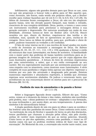 Infelizmente, alguns são grandes demais para que Deus os use, uma
vez que são propensos a buscar toda a glória para si! São aqueles que,
como Jeremias, são fracos, nada sendo aos próprios olhos, que o Senhor
escolhe para realizar façanhas por ele (Jz 6:11-16; Is 6:5; ICo 1:27,28). Os
lábios de Jeremias foram consagrados a Deus; ele não era tão eloqüente
quanto Isaías, nem tão elevado quanto Ezequiel, mas tímido e retraído,
consciente de sua completa debilidade. Deus, porém, o tomou e usou como
um instrumento escolhido para proclamar a mensagem divina à sua
geração corrupta e degenerada. Por natureza acanhado em razão de sua
debilidade, Jeremias tornou-se forte no Senhor (2Co 12:9,10). Houve
ocasiões em que, diante do Senhor, esquivava-se das tarefas a ele
confiadas, mas, quando de fato se apresentava ao povo, enchia-se de
coragem. Deus tocou os lábios do profeta, para que, purificado e cheio de
poder, pudesse transmitir as verdades a ele confiadas.
      O fato de estar imerso na lei e nos escritos de Israel ajudou em muito
o estilo de Jeremias ao transmitir a mensagem de Deus. Os Salmos
Alfabéticos (9, 25, 34, 37, 111, 112, 119 e 145) ajudaram a formar o estilo
da estrutura das suas Lamentações, em forma de acróstico. A familiaridade
com a maior parte das profecias de Isaías também contribuiu para as yi-
gorosas imagens de Jeremias. Às vezes parece que ele copia algumas das
suas ilustrações parabólicas . A leitura do livro de Jeremias impressiona
por uma característica, a saber, que o seu estilo corresponde ao seu
caráter. Ele era especialmente marcado por um sentimento passional e por
uma empatia com os miseráveis, como mostram suas Lamentações. A série
completa de suas parábolas e elegias tinha apenas um objetivo: expressar a
tristeza por seu país tão arruinado e desgraçado pelo pecado. Existem
numerosas expressões e abundantes repetições, à medida que Jeremias
expressa seus sentimentos abalados. Os judeus o veneravam tanto, que
acreditavam na sua ressurreição dentre os mortos para ser o precursor do
Messias (Mt 16:14).

          Parábola da vara de amendoeira e da panela a ferver
                                  (Jr 1:11-19)

      Sobre a linguagem figurada desse capítulo, Ellicott diz que, "Como
antes, vemos aí o elemento do êxtase e das visões, símbolos não escolhidos
pelo profeta, mas —disso podemos ter certeza— adaptados à sua formação,
às suas inclinações e, por assim dizer, ao seu temperamento. A poesia dos
símbolos é de extraordinária beleza".
      A dupla parábola diante de nós era para os olhos e para os ouvidos e
faz lembrar uma das parábolas do nosso Deus. Como comenta certo autor,
"na instituição da ceia do Senhor e quando ele lavou os pés dos discípulos,
temos parábolas que chamam a atenção pelos olhos, não pelo ouvido,
ambas de caráter mais impressivo do que as meras palavras. Quando
Cristo lavou os pés dos apóstolos, encenou uma parábola, e temos no AT
muitos casos em que os profetas recebem ordens de fazer esse tipo de
encenação". No Memorial da ceia, a encenação não recebe tanto realce, mas
 