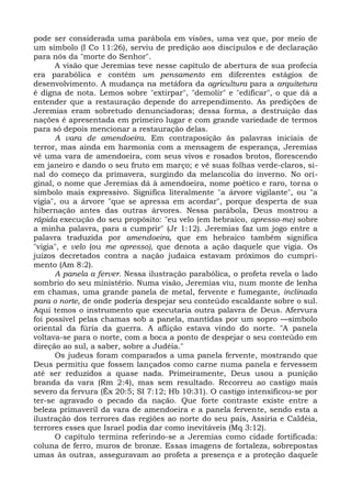 pode ser considerada uma parábola em visões, uma vez que, por meio de
um símbolo (I Co 11:26), serviu de predição aos discípulos e de declaração
para nós da "morte do Senhor".
      A visão que Jeremias teve nesse capítulo de abertura de sua profecia
era parabólica e contém um pensamento em diferentes estágios de
desenvolvimento. A mudança na metáfora da agricultura para a arquitetura
é digna de nota. Lemos sobre "extirpar", "demolir" e "edificar", o que dá a
entender que a restauração depende do arrependimento. As predições de
Jeremias eram sobretudo denunciadoras; dessa forma, a destruição das
nações é apresentada em primeiro lugar e com grande variedade de termos
para só depois mencionar a restauração delas.
      A vara de amendoeira. Em contraposição às palavras iniciais de
terror, mas ainda em harmonia com a mensagem de esperança, Jeremias
vê uma vara de amendoeira, com seus vivos e rosados brotos, florescendo
em janeiro e dando o seu fruto em março; e vê suas folhas verde-claros, si-
nal do começo da primavera, surgindo da melancolia do inverno. No ori-
ginal, o nome que Jeremias dá à amendoeira, nome poético e raro, torna o
símbolo mais expressivo. Significa literalmente "a árvore vigilante", ou "a
vigia", ou a árvore "que se apressa em acordar", porque desperta de sua
hibernação antes das outras árvores. Nessa parábola, Deus mostrou a
rápida execução do seu propósito: "eu velo (em hebraico, apresso-me) sobre
a minha palavra, para a cumprir" (Jr 1:12). Jeremias faz um jogo entre a
palavra traduzida por amendoeira, que em hebraico também significa
"vigia", e velo (ou me apresso), que denota a ação daquele que vigia. Os
juízos decretados contra a nação judaica estavam próximos do cumpri-
mento (Am 8:2).
      A panela a ferver. Nessa ilustração parabólica, o profeta revela o lado
sombrio do seu ministério. Numa visão, Jeremias viu, num monte de lenha
em chamas, uma grande panela de metal, fervente e fumegante, inclinada
para o norte, de onde poderia despejar seu conteúdo escaldante sobre o sul.
Aqui temos o instrumento que executaria outra palavra de Deus. Afervura
foi possível pelas chamas sob a panela, mantidas por um sopro —símbolo
oriental da fúria da guerra. A aflição estava vindo do norte. "A panela
voltava-se para o norte, com a boca a ponto de despejar o seu conteúdo em
direção ao sul, a saber, sobre a Judéia."
      Os judeus foram comparados a uma panela fervente, mostrando que
Deus permitiu que fossem lançados como carne numa panela e fervessem
até ser reduzidos a quase nada. Primeiramente, Deus usou a punição
branda da vara (Rm 2:4), mas sem resultado. Recorreu ao castigo mais
severo da fervura (Êx 20:5; SI 7:12; Hb 10:31). O castigo intensificou-se por
ter-se agravado o pecado da nação. Que forte contraste existe entre a
beleza primaveril da vara de amendoeira e a panela fervente, sendo esta a
ilustração dos terrores das regiões ao norte do seu país, Assíria e Caldéia,
terrores esses que Israel podia dar como inevitáveis (Mq 3:12).
      O capítulo termina referindo-se a Jeremias como cidade fortificada:
coluna de ferro, muros de bronze. Essas imagens de fortaleza, sobrepostas
umas às outras, asseguravam ao profeta a presença e a proteção daquele
 