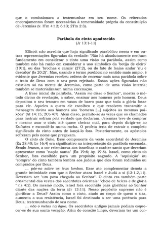 que o comissionara a testemunhar em seu nome. Os reiterados
encorajamentos foram necessárias à temerosidade própria da constituição
de Jeremias (v. ITm 4:12; 6:13; 2Tm 2:3).


                        Parábola do cinto apodrecido
                                  (Jr 13:1-11)

       Ellicott não acredita que haja significado parabólico nessa e em ou-
tras representações figuradas da verdade: "Não há absolutamente nenhum
fundamento em considerar o cinto uma visão ou parábola, assim como
também não há razão em considerar o uso simbólico da 'botija de oleiro'
(19:1), ou das 'brochas e canzis' (27:2), ou do fato de Isaías andar 'nu e
descalço' (Is 20:2)". Mas, usando o termo parábola no sentido mais amplo, é
evidente que Jeremias recebeu ordens de encenar mais uma parábola sobre
o trato de Deus com o seu povo rejeitado. Essas ações figuradas não
existiam só na mente de Jeremias, como parte de uma visão interna;
também se materializaram numa encenação.
       A frase inicial da parábola, "Assim me disse o Senhor", mostra o mé-
todo divino de revelação, a saber, ensinar aos homens pelo homem. Deus
depositou o seu tesouro em vasos de barro para que toda a glória fosse
para ele. Aqueles a quem ele escolheu e que resolvem transmitir a
mensagem divina aos homens são "homens [...] sujeitos às mesmas pai-
xões" (At 14:15; 2Co 4:7). Além disso, permite-se às vezes que os chamados
para instruir sofram pela verdade que declaram. Jeremias teve de comprar
e mesmo usar o cinto até quase cheirar mal, para depois dirigir-se ao
Eufrates e escondê-lo numa rocha. O profeta teria de extrair o completo
significado do cinto antes de lançá-lo fora. Posteriormente, os apóstolos
sofreram pelo nome que pregavam.
       O cinto de Unho. Esse componente da veste sacerdotal de Jeremias
(Êx 28:40; Lv 16:4) era significativo na interpretação da parábola encenada.
Sendo branco, a cor relembrava aos israelitas o caráter santo que deveriam
apresentar como "nação santa" (Êx 19:6; Ap 19:8). Israel, como cinto do
Senhor, fora escolhido para um propósito sagrado. A "aquisição" ou
"compra" do cinto também lembra aos judeus que eles foram redimidos ou
comprados por Deus.
       ... põe-no sobre os teus lombos. Esse ato complementar denota a
grande intimidade com que o Senhor atara Israel e Judá a si (13:1,2,11).
Deveriam ser "um povo chegado ao Senhor". O cinto era também parte
ornamental das vestes dos sacerdotes orientais: "cheio de beleza e de glória
" (Is 4:2). Do mesmo modo, Israel fora escolhido para glorificar ao Senhor
diante das nações da terra (Jr 13:11). Nosso propósito supremo não é
glorificar a Deus? Assim como o cinto, atado ao corpo de quem o usa,
aumenta a sua resistência, Israel foi destinado a ser uma potência para
Deus, testemunhando de seu nome.
       ... não o metas na água. Os sacerdotes antigos jamais podiam esque-
cer-se de sua santa vocação. Além do coração limpo, deveriam ter um cor-
 