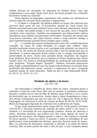 sofrida deveria ter resultado na adoração do Senhor Deus, mas não
confessaram a sua culpa. Quão triste ficou Jeremias quando viu o rebanho
do Senhor levado ao cativeiro!
      Duas figuras de linguagem expressivas são usadas em referência ao
terrível exílio de um povo deso-bediente e degenerado.
      1. O etíope e o leopardo. Os hábitos podem-se tornar tão naturais que
parecem fazer parte de nós. O persistente pecado de Judá estava por
demais enraizado para que pudesse haver uma reforma espontânea. Assim
como o etíope não podia mudar a cor escura de sua pele, nem o leopardo
erradicar suas manchas, também era impossível aos degenerados judeus
abandonar seus hábitos pecaminosos inveterados. Estavam tão presos aos
seus maus caminhos, que nada restava, senão o mais extremo castigo, o
qual experimentaram quando foram levados para o exílio.
      2. ... o restolho que passa arrebatado pelo vento. Por restolho devemos
entender "as canas de milho deixadas no campo pelo ceifeiro". Esse
restolho quebrado estava sujeito a ser carregado pelo primeiro ven-daval (Is
40:24; 41:2). Os ventos do deserto varrem tudo e não há obstáculos que os
detenham. A solene aplicação desse símile é que o castigo corresponde à
perversidade do povo. "Como seus pecados foram cometidos nos lugares
mais públicos, Deus declarou que os exporia ao franco desprezo das outras
nações" (Lm 1:8). Talvez a irremediabilidade da condenação seja abrandada
pela pergunta: "Ficarás limpo? Quando?". Embora Jeremias aparecesse
para negar a possibilidade de que tão longo endurecimento no pecado fosse
purificado tão depressa, havia, contudo, a esperança de que o leopardo
pudesse mudar as suas manchas. "Nada há que te seja demasiado difícil"
(Jr 32:17; Lc 18:27; Jo 1:7).


                        Parábola do oleiro e do barro
                                   (Jr 18:1-10)

      Ao contemplar o trabalho do oleiro sobre as rodas, Jeremias passa a
aprender a lição de como Deus lida com as nações. A parábola continuou
quando o profeta foi ao vale do filho de Hinom, para advertir o rei e o povo
da destruição que os acometeria. Assim como o oleiro despedaçava o vaso,
eles seriam condenados por não ter valor (Jr 19). A figura do Oleiro já fora
empregada em referência à obra da criação de Deus (Is 29:16; 45:9; 64:8).
Muito da linguagem figurada de Jeremias tem a influência de Isaías.
      O que mais impressionou tanto Isaías (29:16; 45:9) quanto Jeremias
(18:4,6) foi o absoluto domínio da vontade do oleiro sobre o seu barro, o
mistério e a maravilha de sua capacidade criadora. Depois de observar o
oleiro, Jeremias declarou aos judeus que eles eram, apesar de tanto se
jactarem de sua força, tão frágeis quanto o barro e tão sujeitos à vontade
de Deus quanto o barro ao oleiro. A posição e todos os privilégios de que
desfrutavam eram providências divinas, para que fossem vasos de honra.
Mas, no processo de formação, resistiram à vontade e ao poder do Oleiro
celestial. Não se deve perder de vista o fato de que "o teor completo dessa
 
