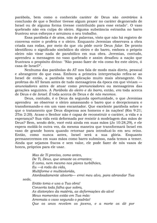parábola, bem como o conhecido caráter de Deus são contrários à
conclusão de que o Senhor tivesse algum prazer no caráter degenerado de
Israel ou de alguma forma tivesse contribuído para esse estado". O vaso
quebrado não era culpa do oleiro. Alguma substância estranha no barro
frustrou seus esforços e arruinou o seu trabalho.
      Essa parábola é de atos, não de palavras, visto que não há registro de
conversa entre o profeta e o oleiro. Enquanto Jeremias observava a obra
criada nas rodas, por meio do que viu pôde ouvir Deus falar. De pronto
identificou o significado simbólico do oleiro e do barro, embora o próprio
oleiro não visse nada de parabólico em sua obra. Jeremias, contudo,
aprendeu a mensagem no vaso quebrado e assim desafiou a nação que
frustrara o propósito divino: "Não posso fazer de vós como fez este oleiro, ó
casa de Israel?".
      Nenhuma das parábolas do AT nos fala de modo mais direto, pessoal
e abrangente do que essa. Embora a primeira interpretação refira-se ao
Israel de então, a parábola tem aplicação muito mais abrangente. Os
profetas do AT foram antes de tudo mensageiros da época em que viviam —
anunciadores antes de atuar como prenunciadores ou mensageiros das
gerações seguintes. A Parábola do oleiro e do barro, então, era toda acerca
de Deus e de Israel. É toda acerca de Deus e de nós mesmos.
      Deus, contudo, é o Deus da segunda oportunidade, o que Jeremias
aprendeu ao observar o oleiro amassando o barro que o decepcionara e
transformando-o em um vaso encantador. Que excelente parábola sobre o
que o tratamento que Deus dispensa aos homens e às nações! (Rm 9:21;
2Tm 2:20). Acaso o Senhor não é capaz de reconstruir o caráter, a vida e a
esperança? Sua vida está deformada por resistir à modelagem das mãos de
Deus? Bem, sendo dele, você está ainda em suas mãos (Jo 10:28,29), e ele
espera moldá-lo outra vez, da mesma maneira que transformará Israel em
vaso de grande honra quando retornar para introduzi-lo em seu reino.
Então, como nunca antes, Israel será a sua glória. Enquanto
permanecermos em suas mãos como barro submisso, nada temos a temer.
Ainda que sejamos fracos e sem valor, ele pode fazer de nós vasos de
honra, próprios para ele usar.

            Mas de Ti preciso, como antes,
            De Ti, Deus, que amaste os errantes;
            E como, nem mesmo nos piores turbilhões,
            Eu —à roda da vida,
            Multiforme e multicolorida,
            Atordoadamente absorto— errei meu alvo, para abrandar Tua
    sede,
            Então toma e usa a Tua obra!
            Conserta toda falha que sobra,
            As distorções da matéria, as deformações do alvo!
            Meus momentos estão em Tua mão:
            Arremata o vaso segundo o padrão!
            Que os anos revelem os jovens, e a morte os dê por
 