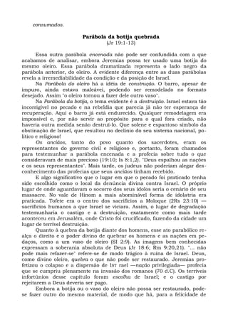 consumados.

                         Parábola da botija quebrada
                                    (Jr 19:1-13)

       Essa outra parábola encenada não pode ser confundida com a que
acabamos de analisar, embora Jeremias possa ter usado uma botija do
mesmo oleiro. Essa parábola dramatizada representa o lado negro da
parábola anterior, do oleiro. A evidente diferença entre as duas parábolas
revela a irremediabilidade da condição e da posição de Israel.
       Na Parábola do oleiro há a idéia de construção. O barro, apesar de
impuro, ainda estava maleávei, podendo ser remodelado no formato
desejado. Assim "o oleiro tornou a fazer dele outro vaso".
       Na Parábola da botija, o tema evidente é a destruição. Israel estava tão
incorrigível no pecado e na rebeldia que parecia já não ter esperança de
recuperação. Aqui o barro já está endurecido. Qualquer remodelagem era
impossível e, por não servir ao propósito para o qual fora criado, não
haveria outra medida senão destruí-lo. Que solene e espantoso símbolo da
obstinação de Israel, que resultou no declínio do seu sistema nacional, po-
lítico e religioso!
       Os anciãos, tanto do povo quanto dos sacerdotes, eram os
representantes do governo civil e religioso e, portanto, foram chamados
para testemunhar a parábola encenada e a profecia sobre tudo o que
consideravam de mais precioso (19:10; Is 8:1,2). "Deus espalhou as nações
e os seus representantes". Mais tarde, os judeus não poderiam alegar des-
conhecimento das profecias que seus anciãos tinham recebido.
       E algo significativo que o lugar em que o pecado foi praticado tenha
sido escolhido como o local da denúncia divina contra Israel. O próprio
lugar de onde aguardavam o socorro dos seus ídolos seria o cenário de seu
massacre. No vale de Hinom a mais abominável forma de idolatria era
praticada. Tofete era o centro dos sacrifícios a Moloque (2Rs 23:10) —
sacrifícios humanos a que Israel se viciara. Assim, o lugar de degradação
testemunharia o castigo e a destruição, exatamente como mais tarde
aconteceu em Jerusalém, onde Cristo foi crucificado, fazendo da cidade um
lugar de terrível destruição.
       Quanto à quebra da botija diante dos homens, esse ato parabólico re-
alça o direito e o poder divino de quebrar os homens e as nações em pe-
daços, como a um vaso de oleiro (SI 2:9). As imagens bem conhecidas
expressam a soberania absoluta de Deus (Jr 18:6; Rm 9:20,21). "... não
pode mais refazer-se" refere-se de modo trágico à ruína de Israel. Deus,
como divino oleiro, quebra o que não pode ser restaurado. Jeremias pro-
fetizou o colapso e a dispersão de IST rael —nação privilegiada— profecia
que se cumpriu plenamente na invasão dos romanos (70 d.C). Os terríveis
infortúnios desse capítulo foram escolha de Israel; e o castigo por
rejeitarem a Deus deveria ser pago.
       Embora a botija ou o vaso do oleiro não possa ser restaurado, pode-
se fazer outro do mesmo material, de modo que há, para a felicidade de
 