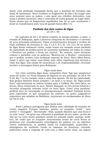 Israel, uma profunda compaixão divina que a parábola de Jeremias não
deixa de apresentar. Deus recolheu os fragmentos do lixo e fez surgir uma
nova semente para os judeus —não igual aos rebeldes destruídos, cuja
ruína o profeta anunciou, mas a colocação de outra geração no lugar deles.
Paulo ensina que os fragmentos espalhados hão de se unir novamente e
Israel se transformará num vaso de grande honra (Rm 11).

                      Parábola dos dois cestos de figos
                                  (Jr 24:1-10)

      Os capítulos de 22 a 24 dizem respeito ao mesmo período, a saber, o
reinado de Zedequias, após a primeira conquista de Jerusalém e o cativeiro
de seus principais habitantes. Esses acontecimentos formam o cenário da
visão simbólica de Jeremias (v. Am 7:1,4,7; 8:1; Zc 1:8; 2:1). Se os cestos
de figos foram realmente vistos, então temos um exemplo nessa parábola
da capacidade do profeta-poeta de encontrar parábolas em todas as coisas
—"Sermões em pedras e livros em riachos". No entanto, como Jeremias
começa a parábola com as palavras "Mostrou-me o Senhor", concluímos
que o profeta recebeu uma mediação especial de Deus. Seus olhos físicos
viram o oleiro nas rodas, mas foram seus olhos espirituais que tiveram a
visão dos figos. Em estado de consciência e de responsabilidade, Jeremias
recebeu a mensagem divina para Zedequias.

                                Figos muito bons
      Um cesto continha figos bons, temporãos. Esse "figo que amadurece
antes do verão" ou "fruta têmpora da figueira no seu princípio" (Is 28:4; Os
9:10; Mq 7:1) era tratado como a mais fina iguaria. No dia da calamidade,
dois grupos distintos foram achados —os bons e os maus. Os "figos muito
bons" representavam os cativos levados para a Caldéia. Por meio deles, no
futuro, Deus restauraria os seus. Daniel, Ezequiel, os três jovens hebreus e
Jeconias (Joaquim) estavam entre os bons figos. Como essa parábola-
profecia deve ter encorajado os desesperançosos exilados! Também serviu
para repreender os que escaparam do cativeiro, os quais, julgando-se
superiores aos exilados na Babilônia, injuriaram os antepassados de Deus
(Jr 52:31-34).

                                 Figos muito ruins
      Ruim é palavra portuguesa que abarca uma infinidade de sentidos de
cunho negativo. Cumpre salientar, porém, as acepções "inútil", "sem
mérito" e "estragado", "deteriorado". Hoje, quando dizemos que uma fruta é
ou está "ruim", em geral nos referimos à qualidade do seu sabor, ao fato de
não ser ou estar muito palatável (sendo ou estando azeda, amarga, verde
etc). De modo que as acepções mencionadas acima de certa forma se
perderam nas transformações etimológicas da palavra ou, ao adjetivar
outros substantivos, se perdem ainda na subjetividade, imprecisão e
abrangência do vocábulo. Lendo os clássicos da literatura, contudo,
poderemos notar o emprego de ruim com a idéia muito clara, em alguns
 