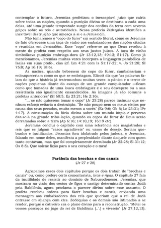 contemplar o futuro, Jeremias profetizou o inescapável juízo que cairia
sobre todas as nações, quando a punição divina se destinaria a cada uma
delas, até uma grande tempestade surgir dos confins da terra com severos
golpes sobre os reis e autoridades. Nessa profecia Zedequias identifica a
inevitável destruição que ameaça a si e a Jerusalém.
      Não tomaremos o "copo do furor" em sentido literal, como se Jeremias
de fato oferecesse uma taça de vinho aos embaixadores das nações citadas
e reunidas em Jerusalém. Esse "copo" refere-se ao que Deus revelou à
mente do profeta com respeito aos seus justos juízos. A taça de vinho
simbolizava punição embriaga-dora (Jr 13:12,13; 49:12; 51:17). Como já
mencionamos, Jeremias muitas vezes incorpora a linguagem parabólica de
Isaías em suas profe-, cias (cf. Lm 4:21 com Is 51:17-22; v. Jó 21:20; SI
75:8; Ap 16:19; 18:6).
      As nações, quando bebessem do copo do furor, cambaleariam e
enlouqueceriam como os que se embriagam. Elicott diz que "as palavras fa-
lam do que a história já testemunhou muitas vezes: o pânico e o terror de
nações pequenas diante do avanço de um grande conquistador —ficam
como que tomadas de uma louca embriaguez e o seu desespero ou a sua
resistência são igualmente ensandecidos. As imagens já são comuns a
profetas anteriores" (SI 60:5; Ez 23:21; He 2:16).
      "... se não quiserem tomar o copo" (Jr 25:28) parece insinuar que ne-
nhum esforço evitaria a destruição. "Se não poupo nem os meus eleitos por
causa dos seus pecados, muito menos a vocês" (Ez 9:6; Ob 6; Lc 23:31; lPe
4:17). A consumação da fúria divina sobre um mundo ímpio e perverso
dar-se-á na grande tribu-lação, quando os copos do furor de Deus serão
derramados sobre a terra (Ap 6:16; 14:10,19; 16:19 etc).
      Jeremias conclui o capítulo com uma referência aos magistrados e
reis que se julgam "vasos agradáveis" ou vasos do desejo. Seriam que-
brados e inutilizados. Jeconias fora idolatrado pelos judeus, e Jeremias,
falando em nome deles, manifesta a perplexidade diante daquele com quem
tanto contavam, mas que foi completamente derrubado (Jr 22:28; Sl 31:12;
Os 8:8). Que solene lição para o seu coração e o meu!


                      Parábola das brochas e dos canzis
                                    (Jr 27 e 28)

      Agrupamos esses dois capítulos porque os dois tratam de "brochas e
canzis" ou, como prefere certo comentarista, tiras e ripas. O capítulo 27 fala
da inutilidade de resistir ao domínio de Nabucodonosor. Jeremias, que
mostrara na visão dos cestos de figos o castigo determinado contra Judá
pela Babilônia, agora proclama o parecer divino sobre esse assunto. O
profeta recebeu ordens para fazer brochas e canzis, enviando uma
mensagem aos embaixadores dos reis que queriam que o rei de Judá
entrasse em aliança com eles. Zedequias e os demais são intimados a se
render, porque o cativeiro era o plano divino para a reconstrução. "Metei os
vossos pescoços no jugo do rei de Babilônia [..'.] e vivereis" (Jr 27:12,13).
 