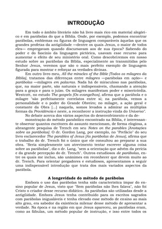 INTRODUÇÃO
       Em todo o âmbito literário não há livro mais rico em material alegóri-
co e em parábolas do que a Bíblia. Onde, por exemplo, podemos encontrar
parábolas, emblemas ou figuras de linguagem comparáveis àquelas que os
grandes profetas da antigüidade —dentre os quais Jesus, o maior de todos
eles— empregavam quando discursavam aos de sua época? Sabendo do
poder e do fascínio da linguagem pictórica, usavam esse recurso para
aumentar o efeito de seu ministério oral. Como descobriremos em nosso
estudo sobre as parábolas da Bíblia, especialmente as transmitidas pelo
Senhor Jesus, veremos que são o mais perfeito exemplo de linguagem
figurada para mostrar e reforçar as verdades divinas.
       Em outro livro meu, All the miracles of the Bible [Todos os milagres da
Bíblia], tratamos das diferenças entre milagres —parábolas em ação— e
parábolas —milagres em palavras. Nada há de miraculoso nas parábolas,
que, na maior parte, são naturais e indispensáveis, chamando a atenção
para a graça e para o juízo. Os milagres manifestam poder e misericórdia.
Westcott, no estudo The gospels [Os evangelhos], afirma que a parábola e o
milagre "são perfeitamente correlatos entre si; na parábola, vemos a
personalidade e o poder do Grande Obreiro; no milagre, a ação geral e
constante da Obra [...] naquela, somos levados a admirar as múltiplas
formas da Providência e neste, a reconhecer a instrução vinda do Universo".
       No debate acerca dos vários aspectos do desenvolvimento e da de-
       monstração do método parabólico encontrado na Bíblia, é interessan-
te observar quantos escritores do assunto mencionam, de forma elogiosa, a
abrangente pesquisa de Trench em seu Notes on the parables [Anotações
sobre as parábolas]. O dr. Gordon Lang, por exemplo, no "Prefácio" do seu
livro esclarecedor The parables of Jesus [As parábolas de Jesus], afirma que
o trabalho do dr. Trench foi o único que ele consultou ao preparar a sua
obra. "Seria simplesmente um atrevimento tentar escrever alguma coisa
sobre as parábolas", diz o dr. Lang, "sem a orientação que advém da perícia
e da grande percepção do dr. Trench". Outros estudiosos de parábolas, en-
tre os quais me incluo, são unânimes em reconhecer que devem muito ao
dr. Trench. Para orientar pregadores e estudiosos, apresentamos a seguir
uma indispensável introdução que trata dos mais variados aspectos da
parábola.

                   A longevidade do método de parábolas
      Embora o uso das parábolas tenha sido característica ímpar do en-
sino popular de Jesus, visto que "Sem parábolas não lhes falava", não foi
Cristo o criador desse recurso didático. As parábolas são utilizadas desde a
antigüidade. Embora Jesus tenha contribuído para os escritos sagrados
com parábolas inigualáveis e tenha elevado esse método de ensino ao mais
alto grau, era sabedor da existência milenar desse método de apresentar a
verdade. Na época e na região em que Jesus apareceu, as parábolas eram,
como as fábulas, um método popular de instrução, e isso entre todos os
 