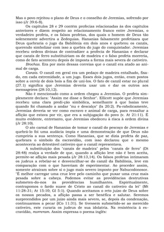 Mas o povo rejeitou o plano de Deus e o conselho de Jeremias, sofrendo por
isso (Jr 39:6-8).
      Os capítulos 28 e 29 contêm profecias relacionadas às dos capítulos
anteriores e dizem respeito ao relacionamento franco entre Jeremias, o
verdadeiro profeta, e os falsos profetas, dos quais o homem de Deus tão
solenemente advertira a Zedequias. Hananias falsamente profetizara que
Deus quebraria o jugo da Babilônia em dois anos e quebrou os canzis,
querendo simbolizar com isso a quebra do jugo do conquistador. Jeremias
recebeu ordens divinas de contradizer a profecia de Hananias e declarar
que canzis de ferro substituiriam os de madeira e o falso profeta morreria,
como de fato aconteceu depois de imposta a forma mais severa de cativeiro.
      Brochas. Era por meio dessas correias que o canzil era atado ao ani-
mal de carga.
      Canzis. O canzil em geral era um pedaço de madeira entalhado, fixa-
do, em cada extremidade, a um jugo. Esses dois jugos, então, eram postos
sobre a cerviz de dois bois a fim de uni-los. O fato de canzil estar no plural
(27.1) significa que Jeremias deveria usar um e dar os outros aos
mensageiros (28:10,12).
      Não é mencionado como a ordem chegou a Jeremias. O profeta sim-
plesmente declara: "Assim me disse o Senhor". Ellicott supõe que Jeremias
recebeu uma clara predi-ção simbólica, semelhante à que Isaías teve
quando foi chamado a andar "nu e descalço" (Is 20:2). Pa-rabolicamente,
Jeremias deveria se ver como escravo e animal de carga, para ressaltar a
aflição que estava por vir, que era a subjugação do povo (v. At 21:11). É
muito evidente, entretanto, que Jeremias obedeceu à risca à ordem divina
(Jr 28:10).
      O ato carnal de Hananias de tomar o canzil do pescoço de Jeremias e
quebrá-lo foi uma audácia ímpia e uma demonstração de que Deus não
cumpriria a sua sentença. Como Hananias, que se dizia profeta de paz,
quebrara o símbolo da escravidão, com isso declarou que o mesmo
aconteceria ao detestável cativeiro que o canzil representava.
      A substituição dos "canzis de madeira" pelos "canzis de ferro" (Dt
28:48) realça a verdade de que, quando a aflição leve não é bem aceita,
permite-se aflição mais pesada (Jr 28:13,14). Os falsos profetas intimaram
os judeus a rebelar-se e desvencilhar-se do canzil da Babilônia, leve em
comparação com o que haveriam de experimentar. Ao proceder assim,
somente atraíram sobre si o jugo mais severo imposto por Nabucodonosor.
"É melhor carregar uma cruz leve pelo caminho que puxar uma cruz mais
pesada sobre a cabeça. Podemos evitar as providências destrutivas
submeten-do-nos      às    providências    humilhantes.     Espiritualmente,
contrapomos o fardo suave de Cristo ao canzil do cativeiro da lei" (Mt
11:28-31; At 15:10; Gl 5:1). Quando aceitamos o reto juízo de Deus sobre
os nossos pecados, a aflição passa a ser benéfica e salutar. Seremos
surpreendidos por um juízo ainda mais severo, se, depois da condenação,
continuarmos a pecar (lCo 11:31). Se tivessem submetido-se ao merecido
cativeiro, este curaria os judeus de sua idolatria. Na resistência à es-
cravidão, morreram. Assim expressa o poema inglês:
 