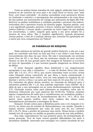 Como as pedras foram tomadas do solo egípcio, poderiam fazer Israel
lembrar-se do cativeiro de seus pais e de como Deus os livrou com "mão
forte, com braço estendido". As pedras escondidas num pavimento devem
ter lembrado o cativeiro e a perseguição dos antepassados e de como Deus
fez das pedras um instrumento de castigo aos opressores do Egito (Êx 9:8).
Enterrar as pedras simbolizava a condição passada e presente dos judeus,
enterrados sob a opressiva tirania do domínio pagão. Aquelas pedras, com
o seu significado passado, presente e futuro, tinham por objetivo induzir os
judeus indóceis a buscar ajuda e proteção no único lugar em que podiam
ser encontradas, a saber, naquele para quem o seu povo sempre foi a
menina de seus olhos. Não é também significativo, quando pensamos
nessas pedras, o fato de a tradição afirmar que Jeremias foi apedrejado até
a morte por seus compatriotas em Tafnes?


                       AS PARÁBOLAS DE EZEQUIEL

      Nada sabemos da história do grande profeta Ezequiel, a não ser o que
pode ser concluído com base no livro que leva o seu nome e com base nas
circunstâncias dos dias em que viveu. Ele não é mencionado em nenhum
outro livro do AT, e no Novo não há nenhuma citação de seus escritos.
Quanto ao fato de que grande parte das imagens de Ezequiel se encontra
no livro de Apocalipse é o que veremos quando chegarmos ao último livro
da Bíblia.
      O nome Ezequiel significa Deus fortalecerá e era singularmente
apropriado à sua vida e ministério. "... a mão do Senhor Deus caiu sobre
mim" (Ez 1:3; 8:1; 37:1; 40:1), que ocorre reiteradas vezes no livro, revela
como Ezequiel estava consciente de que Deus o havia comissionado e
capacitado. Embora fosse cativo, vivia em casa própria às margens do rio
Quebar e serviu a Deus e ao povo por bem mais de 22 anos (Ez 1:2; 3:15).
Um vislumbre da glória divina resultou no chamado de Ezequiel para o
ministério profético (Ez 1:1,3). Sua repetida expressão "casa rebelde" dá a
idéia de que a sua mensagem era às vezes desdenhosamente rejeitada (Ez
3:7). Chamado muitas vezes para admoestar os israelitas, estes não se
deixavam influenciar por suas palavras (Ez 33:30-33). Todavia, existiam
alguns companheiros de exílio que o consideravam um verdadeiro profeta e
iam à sua casa em busca de aconselhamento (Ez 8:1; 14:1; 20:1). Era
pastor tanto quanto profeta, pois tanto cuidava das almas como
intrepidamente proclamava a mensagem de Deus.
      Ezequiel, levado cativo para a Babilônia junto com o rei Joaquim (1:2;
33:21), no oitavo ano do reinado de Nabucodonosor, era casado. Quando a
esposa morreu subitamente por volta do nono ano do seu cativeiro
(24:1,16,17), Deus o proibiu de prantear essa morte. Dessa forma o profeta
exilado teve de suportar na solidão as grandes provas de sua vida profética.
      Sua vida, especialmente em sua primeira parte, foi acompanhada de
muita provação. Teve de lutar contra grandes dificuldades em meio à
abundante maldade, morrendo sem conseguir ver o pleno resultado de seu
 