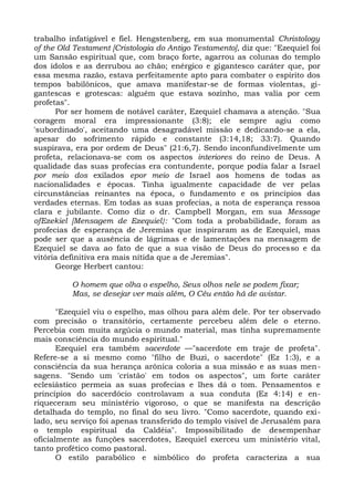 trabalho infatigável e fiel. Hengstenberg, em sua monumental Christology
of the Old Testament [Cristologia do Antigo Testamento], diz que: "Ezequiel foi
um Sansão espiritual que, com braço forte, agarrou as colunas do templo
dos ídolos e as derrubou ao chão; enérgico e gigantesco caráter que, por
essa mesma razão, estava perfeitamente apto para combater o espírito dos
tempos babilônicos, que amava manifestar-se de formas violentas, gi-
gantescas e grotescas: alguém que estava sozinho, mas valia por cem
profetas".
      Por ser homem de notável caráter, Ezequiel chamava a atenção. "Sua
coragem moral era impressionante (3:8); ele sempre agiu como
'subordinado', aceitando uma desagradável missão e dedicando-se a ela,
apesar do sofrimento rápido e constante (3:14,18; 33:7). Quando
suspirava, era por ordem de Deus" (21:6,7). Sendo inconfundivelmente um
profeta, relacionava-se com os aspectos interiores do reino de Deus. A
qualidade das suas profecias era contundente, porque podia falar a Israel
por meio dos exilados epor meio de Israel aos homens de todas as
nacionalidades e épocas. Tinha igualmente capacidade de ver pelas
circunstâncias reinantes na época, o fundamento e os princípios das
verdades eternas. Em todas as suas profecias, a nota de esperança ressoa
clara e jubilante. Como diz o dr. Campbell Morgan, em sua Message
ofEzekiel [Mensagem de Ezequiel}: "Com toda a probabilidade, foram as
profecias de esperança de Jeremias que inspiraram as de Ezequiel, mas
pode ser que a ausência de lágrimas e de lamentações na mensagem de
Ezequiel se dava ao fato de que a sua visão de Deus do processo e da
vitória definitiva era mais nítida que a de Jeremias".
      George Herbert cantou:

          O homem que olha o espelho, Seus olhos nele se podem fixar;
          Mas, se desejar ver mais além, O Céu então há de avistar.

       "Ezequiel viu o espelho, mas olhou para além dele. Por ter observado
com precisão o transitório, certamente percebeu além dele o eterno.
Percebia com muita argúcia o mundo material, mas tinha supremamente
mais consciência do mundo espiritual."
       Ezequiel era também sacerdote —"sacerdote em traje de profeta".
Refere-se a si mesmo como "filho de Buzi, o sacerdote" (Ez 1:3), e a
consciência da sua herança arônica coloria a sua missão e as suas men-
sagens. "Sendo um 'cristão' em todos os aspectos", um forte caráter
eclesiástico permeia as suas profecias e lhes dá o tom. Pensamentos e
princípios do sacerdócio controlavam a sua conduta (Ez 4:14) e en-
riqueceram seu ministério vigoroso, o que se manifesta na descrição
detalhada do templo, no final do seu livro. "Como sacerdote, quando exi-
lado, seu serviço foi apenas transferido do templo visível de Jerusalém para
o templo espiritual da Caldéia". Impossibilitado de desempenhar
oficialmente as funções sacerdotes, Ezequiel exerceu um ministério vital,
tanto profético como pastoral.
       O estilo parabólico e simbólico do profeta caracteriza a sua
 