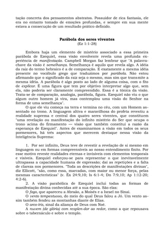tação concreta dos pensamentos abstratos. Possuidor de rica fantasia, ele
era no entanto tomado de emoções profundas, e sempre em sua mente
estava a consecução de um resultado prático definido.


                        Parábola dos seres viventes
                                  (Ez 1:1-28)

       Embora haja um elemento de mistério associado a essa primeira
parábola de Ezequiel, essa visão envolvente revela uma profunda ex-
periência de manifestação. Campbell Morgan faz lembrar que "A palavra-
chave da visão é semelhança. Semelhança é aquilo que revela algo. A idéia
da raiz do termo hebraico é a de comparação. E exatamente a mesma idéia
presente no vocábulo grego que traduzimos por parábola. Não estou
afirmando que o significado da raiz seja o mesmo, mas sim que transmite a
mesma idéia. A parábola é algo posto ao lado de alguma coisa, com o fito
de explicar. É uma figura que tem por objetivo interpretar algo que, sem
ela, não poderia ser claramente compreendido. Essa é a tônica da visão.
Trata-se de comparação, analogia, parábola, figura. Ezequiel não viu o que
algum outro homem já vira, mas contemplou uma visão do Senhor na
forma de uma semelhança".
       O que ele viu começa na terra e termina no céu, com um Homem as-
sentado no trono. A linguagem altiva e maravilhosa do profeta revestiu a
realidade suprema e central dos quatro seres viventes, que constituem
"uma revelação ou manifestação do infinito mistério do Ser que ocupa o
trono acima do firmamento — visão que também constitui a razão da
esperança de Ezequiel". Antes de examinarmos a visão em todos os seus
pormenores, há três aspectos que merecem destaque nessa visão da
Inteligência Suprema:

      1. Por ser infinito, Deus teve de revestir a revelação de si mesmo em
linguagem ou em formas compreensíveis ao nosso entendimento finito. Por
esse motivo reveste realidades eternas e invisíveis com elementos temporais
e visíveis. Ezequiel esforçou-se para representar o que inevitavelmente
ultrapassa a capacidade humana de expressão; daí as repetições e a falta
de clareza nos pormenores. "Toda as descrições de manifestações divinas",
diz Ellicott, "são, como essa, marcadas, com maior ou menor força, pelas
mesmas características" (v. Êx 24:9,10; Is 6:1-4; Dn 7:9,10; Ap 1:12-20;
4:2-6).
      2. A visão parabólica de Ezequiel inclui todas as formas de
manifestação divina conhecidas até a sua época. São elas:
      O fogo, que apareceu a Abraão, a Moisés e a Israel no Sinai.
      O vento tempestuoso, do meio do qual Deus falou a Jó. Um vento as-
sim também fendeu as montanhas diante de Elias.
      O arco-íris, sinal da aliança de Deus com Noé.
      A nuvem (de glória) com resplen-dor ao redor, como a que repousava
sobre o tabernáculo e sobre o templo.
 