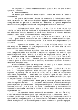 As teofanias ou formas humanas com as quais o Juiz de toda a terra
apareceu a Abraão.
       E um símbolo novo:
       as rodas que brilhavam como o berilo, "cheias de olhos" e "altas e
formidáveis".
       3. Há quatro expressões usadas em referência à revelação de Deus
feita a Ezequiel. As três primeiras dizem respeito a elementos externos, que
assegurariam ao profeta a verdade da revelação. A quarta expressão
relaciona-se ao preparo interior de Ezequiel para receber a revelação.

        1. ...abriram-se os céus... (Ez 1:1; v. Mt 3:16; At 7:56; 10:11; Ap
19:11). Os céus abertos mostram a aproximação misericordiosa de Deus
em relação ao homem. Quando os céus estão fechados, o homem não tem
acesso a Deus e não pode contar com a sua provisão.
        2. ... visões de Deus... (Ez 1:1; v. Gn 10:9; SI 36:6; 80:10; Jn 3:3; At
7:20). O que Ezequiel experimentou não foi nenhum transe ou alucina-ção,
mas visões divinas, ou manifestações de Deus, dadas pelo próprio Deus (Ez
8:3; 40:2).
        3. ... a palavra do Senhor... (Ez 1:3; 24:24). Somente nesses dois ca-
sos Ezequiel fez menção do seu próprio nome, e o faz como alvo de uma
comunicação concedida por Deus.
        ... veio expressamente significa "veio sem sombra de dúvida", com
total comprovação de sua verdade. A expressão "a palavra do Senhor", que
ocorre repetidas vezes, tem em si a força da inspiração divina (lTs 4:11).
4. ... ali esteve sobre ele a mão do Senhor... (Ez 1:3; 3:22; 37:1; v. lRs 18:46;
Dn 8:15; 10:15; Ap 1:17). O Senhor, por seu poderoso toque, fortaleceu
Ezequiel para a tarefa sublime e árdua de transmitir de modo preciso a
revelação divina recebida.
        Examinaremos agora os integrantes da visão que o profeta teve da
glória de Deus, que ocupam o restante do capítulo:
        1. ... um vento tempestuoso que vinha do norte... (Ez l:4;v.Jr 1:14,15;
4:6; 6:1). Ezequiel aprendeu com Jeremias que o vento tempestuoso
significa os justos juízos de Deus (Jr 22:19; 25:32). O fato de vir do norte
tem duplo significado. O norte era tido como o lugar em que Deus se
assentava (Is 14:13,14). E foi do norte, ou seja, da Assíria e da Caldéia, que
as forças inimigas invadiram Judá.
        2. ... uma grande nuvem... Esse quarto versículo poderia ser tradu-
zido da seguinte forma: "... vi um vento tempestuoso vindo do norte que
provocava uma grande nuvem". Ezequiel sabia que a nuvem simbolizava a
manifestação de Deus e que, no Sinai, representava q esconderijo da
majestade divina (Êx 19:9-16). A nuvem era tudo o que os olhos humanos
suportavam ver.
        3. ... um fogo que emitici labaredas de contínuo... (Ez 1:4; Êx 9:24).
Certo texto bíblico lembra que o fogo é expressão da santidade de Deus: "...
o nosso Deus é fogo consumidor" (Hb 12:29). O fogo toma conta de tudo o
que o cerca e, tragando para si, a tudo consome. Horrendas tempestades se
fazem acompanhar de nuvens negras às vezes iluminadas por relâmpagos.
 