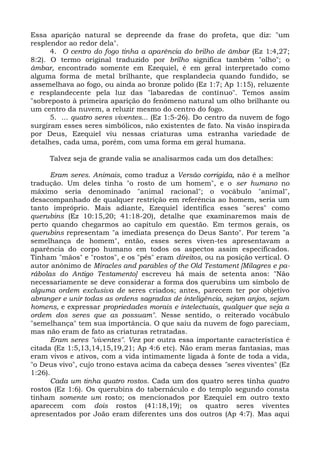 Essa aparição natural se depreende da frase do profeta, que diz: "um
resplendor ao redor dela".
      4. O centro do fogo tinha a aparência do brilho de âmbar (Ez 1:4,27;
8:2). O termo original traduzido por brilho significa também "olho"; o
âmbar, encontrado somente em Ezequiel, é em geral interpretado como
alguma forma de metal brilhante, que resplandecia quando fundido, se
assemelhava ao fogo, ou ainda ao bronze polido (Ez 1:7; Ap 1:15), reluzente
e resplandecente pela luz das "labaredas de contínuo". Temos assim
"sobreposto à primeira aparição do fenômeno natural um olho brilhante ou
um centro da nuvem, a reluzir mesmo do centro do fogo.
      5. ... quatro seres viventes... (Ez 1:5-26). Do centro da nuvem de fogo
surgiram esses seres simbólicos, não existentes de fato. Na visão inspirada
por Deus, Ezequiel viu nessas criaturas uma estranha variedade de
detalhes, cada uma, porém, com uma forma em geral humana.

     Talvez seja de grande valia se analisarmos cada um dos detalhes:

      Eram seres. Animais, como traduz a Versão corrigida, não é a melhor
tradução. Um deles tinha "o rosto de um homem", e o ser humano no
máximo seria denominado "animal racional"; o vocábulo "animal",
desacompanhado de qualquer restrição em referência ao homem, seria um
tanto impróprio. Mais adiante, Ezequiel identifica esses "seres" como
querubins (Ez 10:15,20; 41:18-20), detalhe que examinaremos mais de
perto quando chegarmos ao capítulo em questão. Em termos gerais, os
querubins representam "a imediata presença do Deus Santo". Por terem "a
semelhança de homem", então, esses seres viven-tes apresentavam a
aparência do corpo humano em todos os aspectos assim especificados.
Tinham "mãos" e "rostos", e os "pés" eram direitos, ou na posição vertical. O
autor anônimo de Miracles and parables of the Old Testament [Milagres e pa-
rábolas do Antigo Testamento] escreveu há mais de setenta anos: "Não
necessariamente se deve considerar a forma dos querubins um símbolo de
alguma ordem exclusiva de seres criados; antes, parecem ter por objetivo
abranger e unir todas as ordens sagradas de inteligência, sejam anjos, sejam
homens, e expressar propriedades morais e intelectuais, qualquer que seja a
ordem dos seres que as possuam". Nesse sentido, o reiterado vocábulo
"semelhança" tem sua importância. O que saiu da nuvem de fogo pareciam,
mas não eram de fato as criaturas retratadas.
      Eram seres "viventes". Vez por outra essa importante característica é
citada (Ez 1:5,13,14,15,19,21; Ap 4:6 etc). Não eram meras fantasias, mas
eram vivos e ativos, com a vida intimamente ligada à fonte de toda a vida,
"o Deus vivo", cujo trono estava acima da cabeça desses "seres viventes" (Ez
1:26).
      Cada um tinha quatro rostos. Cada um dos quatro seres tinha quatro
rostos (Ez 1:6). Os querubins do tabernáculo e do templo segundo consta
tinham somente um rosto; os mencionados por Ezequiel em outro texto
aparecem com dois rostos (41:18,19); os quatro seres viventes
apresentados por João eram diferentes uns dos outros (Ap 4:7). Mas aqui
 