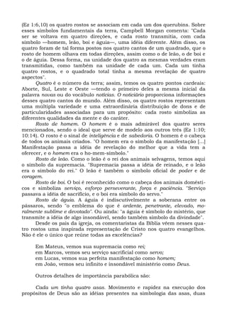 (Ez 1:6,10) os quatro rostos se associam em cada um dos querubins. Sobre
esses símbolos fundamentais da terra, Campbell Morgan comenta: "Cada
ser se voltava em quatro direções, e cada rosto transmitia, com cada
símbolo —homem, leão, boi e águia—, uma idéia diferente. Além disso, os
quatro foram de tal forma postos nos quatro cantos de um quadrado, que o
rosto de homem olhava em todas direções, assim como o de leão, o de boi e
o de águia. Dessa forma, na unidade dos quatro as mesmas verdades eram
transmitidas, como também na unidade de cada um. Cada um tinha
quatro rostos, e o quadrado total tinha a mesma revelação de quatro
aspectos".
      Quatro é o número da terra; assim, temos os quatro pontos cardeais:
Aborte, Sul, Leste e Oeste —tendo o primeiro deles a mesma inicial da
palavra novas ou do vocábulo notícias. O noticiário proporciona informações
desses quatro cantos do mundo. Além disso, os quatro rostos representam
uma múltipla variedade e uma extraordinária distribuição de dons e de
particularidades associadas para um propósito: cada rosto simboliza as
diferentes qualidades da mente e do caráter.
      Rosto de homem. O homem é o mais admirável dos quatro seres
mencionados, sendo o ideal que serve de modelo aos outros três (Ez 1:10;
10:14). O rosto é o sinal de inteligência e de sabedoria. O homem é o cabeça
de todos os animais criados. "O homem era o símbolo da manifestação [...]
Manifestação passa a idéia de revelação do melhor que a vida tem a
oferecer, e o homem era o ho-mem-símbolo."
      Rosto de leão. Como o leão é o rei dos animais selvagens, temos aqui
o símbolo da supremacia. "Supremacia passa a idéia de reinado, e o leão
era o símbolo do rei." O leão é também o símbolo oficial de poder e de
coragem.
      Rosto de boi. O boi é reconhecido como o cabeça dos animais domésti-
cos e simboliza serviço, esforço perseverante, força e paciência. "Serviço
passava a idéia de sacrifício, e o boi era símbolo do servo."
      Rosto de águia. A águia é indiscutivelmente a soberana entre os
pássaros, sendo "o emblema do que é ardente, penetrante, elevado, mo-
ralmente sublime e devotado". Ou ainda: "a águia é símbolo do mistério, que
transmite a idéia de algo insondável, sendo também símbolo da divindade".
      Desde os pais da igreja, os comentaristas da Bíblia vêem nesses qua-
tro rostos uma inspirada representação de Cristo nos quatro evangelhos.
Não é ele o único que reúne todas as excelências?

     Em Mateus, vemos sua supremacia como rei;
     em Marcos, vemos seu serviço sacrificial como servo;
     em Lucas, vemos sua perfeita manifestação como homem;
     em João, vemos seu infinito e insondável ministério como Deus.

     Outros detalhes de importância parabólica são:

     Cada um tinha quatro asas. Movimento e rapidez na execução dos
propósitos de Deus são as idéias presentes na simbologia das asas, duas
 
