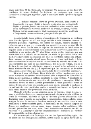 povos orientais. O dr. Salmond, no manual The parables of our Lord [As
parábolas do nosso Senhor], faz lembrar, no parágrafo que trata do
"Encanto da linguagem figurada", que a utilização desse tipo de linguagem
exercia:

          ... atração especial sobre os povos orientais, para quem a
    imaginação era mais rápida e também mais ativa que a faculdade
    lógica. A grande família das nações conhecidas como semitas, aos
    quais pertencem os hebreus, junto com os árabes, os sírios, os babi-
    lônios e outras raças notáveis já demonstraram a especial tendência
    à imaginação, como também um gosto particular por ela.

       A antigüidade desse método disseminado de linguagem se confirma
pelo fato de figurar no AT em larga medida e sob diferentes formas. A
primeira parábola, registrada, em forma de fábula, mostra árvores es-
colhendo para si um rei, retrato dò que aconteceria entre o povo (Jz 9).
Jotão usou essa fábula com o objetivo de convencer os habitantes de
Siquém sobre a tolice de terem escolhido por rei o perverso Abimeleque. As
parábolas e os símiles do AT, abordados nesta seção, mostram que era
muito comum o método de instrução por meio de parábolas. Para uma
melhor compreensão da maneira em que os escritores judeus da antigüi-
dade usavam o mundo visível para ilustrar o reino espiritual, o leitor
precisa consultar o capítulo muito interessante de Trench, chamado "Ou-
tras parábolas que não as das Escrituras". Em nota de rodapé, cita-se a
declaração dos judeus cabalis-tas, segundo a qual "a luz celestial nunca
desce até nós sem um véu [...] É impossível que um raio divino brilhe sobre
nós, a menos que velado por uma diversidade de revestimentos sagrados".
       Graças à sua infinidade, Deus tinha de utilizar aquilo com que os
seres humanos estivessem familiarizados, com o objetivo de comunicar à
finita mente humana a sublime revelação de sua vontade. A revelação de
preceitos fundamentais era revestida de parábolas e analogias. Hillel e
Shammai foram os mais ilustres professores a usar parábolas antes de
Cristo. Depois de Jesus veio ainda Meir, com quem, segundo a tradição, a
capacidade de criar parábolas declinou consideravelmente. A figueira do
povo judeu secou e não pôde mais produzir frutos.
       Quando o Senhor Jesus apareceu entre os homens, como Mestre, to-
mou a parábola e honrou-a, usando-a como veículo para a mais sublime de
todas as verdades. Sabedor de que os mestres judeus ilustravam suas
doutrinas com o auxílio de parábolas e comparações, Cristo adotou essas
antigas formas de ensino e deu-lhes renovação de espírito, com a qual
proclamou a transcendente glória e excelência de seu ensino. Depois de
Jesus, as parábolas poucas vezes foram usadas pelos apóstolos. Não
existem parábolas em Atos, mas, como mostraremos quanto ao NT, as
epístolas e o Apocalipse contêm impressionantes exemplos da verdade
divina revestida em trajes humanos.
       Embora os apócrifos façam grande uso das figuras de linguagem, não
há parábolas nos evangelhos apócrifos. Entre os pais da igreja havia um ou
 