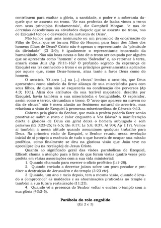 contribuem para exaltar a glória, a santidade, o poder e a soberania da-
quele que se assenta no trono. "Se nas profecias de Isaías vimos o trono
com seus princípios fundamentais", diz Campbell Morgan, "e nas de
Jeremias descobrimos as atividades daquele que se assenta no trono, nas
de Ezequiel temos o desvendar da natureza de Deus".
      Não temos aqui uma insinuação ou um prenuncio da encarnação do
Filho de Deus, que se tornou Filho do Homem para fazer dos filhos dos
homens filhos de Deus? Cristo não é apenas o representante da "plenitude
da divindade" (Cl 2:9); é igualmente o representante encarnado da
humanidade. Não são boas novas o fato de o trono ser ocupado por alguém
que se apresenta como "homem" e como "Salvador" e, ao retornar à terra,
atuará como Juiz (Ap 19:11-16)? O profundo segredo da esperança de
Ezequiel era ter conhecido o trono e os princípios governamentais aplicados
por aquele que, como Deus-homem, atua tanto a favor Deus como do
homem.
      O arco-íris. "O arco [...] na [...] chuva" lembra o arco-íris, que Deus
apresentou como símbolo da firme aliança de sua misericórdia para com
seus filhos, de quem não se esqueceria na condenação dos perversos (Ap
4:3; 10:1). Além dos atributos da sua terrível majestade, descrita por
Ezequiel, havia também a sua misericórdia e benignidade. O esplendor,
assim como o terror, circundam o trono. O "arco que aparece na nuvem no
dia de chuva" não é mera alusão ao fenômeno natural do arco-íris, mas
relaciona a visão de Ezequiel à promessa misericordiosa de Gênesis 9:13.
      Coberto pela glória do Senhor, que mais o profeta poderia fazer senão
prostrar-se sobre o rosto e calar enquanto a Voz falava? A manifestação
direta e gloriosa de Deus em geral deixa o homem subjugado e sem
palavras (Ez 3:23-25; Is 6:5; Dn 8:17; Lc 5:8; 8:37; At 9:4; Ap 1:17). Vemos
aí também a nossa atitude quando assumimos qualquer trabalho para
Deus. Na primeira visão de Ezequiel, o Senhor reuniu nessa revelação
inicial de si próprio a essência de tudo o que haveria de ocupar sua missão
profética, como finalmente se deu na gloriosa visão que João teve no
apocalipse (ou na revelação) de Jesus Cristo.
      Quanto ao significado geral das visões parabólicas de Ezequiel,
Ellicott chama a atenção para o fato de que foram vistas quatro vezes pelo
profeta em várias associações com a sua vida ministerial:
      1. Quando chamado para exercer o ofício profético (1:1-28).
      2. Quando enviado a decretar juízos sobre um povo pecador e pre-
dizer a destruição de Jerusalém e do templo (3:23 etc).
      3. Quando, um ano e meio depois, tem a mesma visão, quando é leva-
do a compreender as maldades e as aborninações praticadas no templo e
também a sua futura restauração (11:23).
      4. Quando vê a presença do Senhor voltar e encher o templo com a
sua glória (43:3-5).

                          Parábola do rolo engolido
                                    (Ez 2 e 3)
 