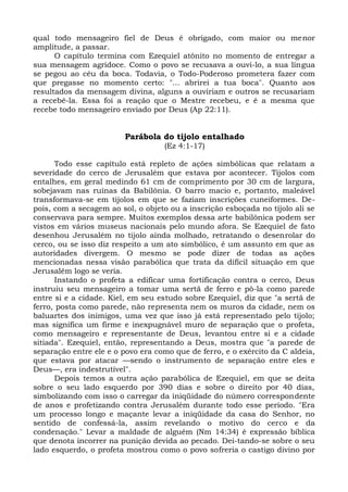 qual todo mensageiro fiel de Deus é obrigado, com maior ou menor
amplitude, a passar.
      O capítulo termina com Ezequiel atônito no momento de entregar a
sua mensagem agridoce. Como o povo se recusava a ouvi-lo, a sua língua
se pegou ao céu da boca. Todavia, o Todo-Poderoso prometera fazer com
que pregasse no momento certo: "... abrirei a tua boca". Quanto aos
resultados da mensagem divina, alguns a ouviriam e outros se recusariam
a recebê-la. Essa foi a reação que o Mestre recebeu, e é a mesma que
recebe todo mensageiro enviado por Deus (Ap 22:11).


                         Parábola do tijolo entalhado
                                   (Ez 4:1-17)

      Todo esse capítulo está repleto de ações simbólicas que relatam a
severidade do cerco de Jerusalém que estava por acontecer. Tijolos com
entalhes, em geral medindo 61 cm de comprimento por 30 cm de largura,
sobejavam nas ruínas da Babilônia. O barro macio e, portanto, maleável
transformava-se em tijolos em que se faziam inscrições cuneiformes. De-
pois, com a secagem ao sol, o objeto ou a inscrição esboçada no tijolo ali se
conservava para sempre. Muitos exemplos dessa arte babilônica podem ser
vistos em vários museus nacionais pelo mundo afora. Se Ezequiel de fato
desenhou Jerusalém no tijolo ainda molhado, retratando o desenrolar do
cerco, ou se isso diz respeito a um ato simbólico, é um assunto em que as
autoridades divergem. O mesmo se pode dizer de todas as ações
mencionadas nessa visão parabólica que trata da difícil situação em que
Jerusalém logo se veria.
      Instando o profeta a edificar uma fortificação contra o cerco, Deus
instruiu seu mensageiro a tomar uma sertã de ferro e pô-la como parede
entre si e a cidade. Kiel, em seu estudo sobre Ezequiel, diz que "a sertã de
ferro, posta como parede, não representa nem os muros da cidade, nem os
baluartes dos inimigos, uma vez que isso já está representado pelo tijolo;
mas significa um firme e inexpugnável muro de separação que o profeta,
como mensageiro e representante de Deus, levantou entre si e a cidade
sitiada". Ezequiel, então, representando a Deus, mostra que "a parede de
separação entre ele e o povo era como que de ferro, e o exército da C aldeia,
que estava por atacar —sendo o instrumento de separação entre eles e
Deus—, era indestrutível".
      Depois temos a outra ação parabólica de Ezequiel, em que se deita
sobre o seu lado esquerdo por 390 dias e sobre o direito por 40 dias,
simbolizando com isso o carregar da iniqüidade do número correspondente
de anos e profetizando contra Jerusalém durante todo esse período. "Era
um processo longo e maçante levar a iniqüidade da casa do Senhor, no
sentido de confessá-la, assim revelando o motivo do cerco e da
condenação." Levar a maldade de alguém (Nm 14:34) é expressão bíblica
que denota incorrer na punição devida ao pecado. Dei-tando-se sobre o seu
lado esquerdo, o profeta mostrou como o povo sofreria o castigo divino por
 