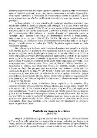 método parabólico de instrução quanto Ezequiel. Intimamente relacionado
com o capítulo anterior, esse que agora passamos a estudar intensifica,
com novos símbolos, a denúncia de condenação contra os judeus. Juízos
mais severos que as aflições do Egito viriam sobre o povo por causa de seus
pecados.
      A "faca afiada [...] como navalha de barbeiro" significa qualquer ins-
trumento cortante, como a espada, por exemplo, e é usada como símbolo
das armas do inimigo (Is 7:20). Uma espada, então, afiada como navalha de
barbeiro, devia ser usada para rapar o cabelo e a barba do profeta. Sendo
ele representante dos judeus, a espada deveria ser passada sobre a
"cabeça" dele, servindo de sinal do tratamento severo e humilhante,
sobretudo para um sacerdote (2 Sm 10:4,5). Sendo os cabelos sinal de
consagração, os sacerdotes eram expressamente proibidos pela lei de rapar
tanto o cabelo como a barba (Lv 21:5). Rapá-los representaria o mais
desolador castigo.
      Os cabelos que tinham sido cortados deveriam ser pesados e dividi-
dos em três partes. A primeira seria queimada no meio da cidade no fim do
cerco, a segunda seria ferida pela espada ao redor da cidade e a terceira
seria espalhada ao vento. Por fim Ezequiel apresenta o sentido da parábola:
uma terça parte do povo morreria de peste no meio da cidade, outra terça
parte cairia à espada e a última terça parte seria espalhada ao vento. Isso
aconteceu aos remanescentes. Uns poucos fios de cabelo deveriam ser
recolhidos e atados nas abas das vestes do profeta, sendo o restante
atirado ao fogo. Os poucos que escaparam aos severos juízos não se
salvaram da prova de fogo??? (Jr 41:12; 44:14). Em dias melhores, Deus
assegurara ao seu povo que os cabelos da cabeça seriam contados, prova
do cuidado e da provisão divina. Agora, arrancadas de Deus e separadas de
sua presença, as cabeças rapadas anunciavam o afastamento da bondade
e da proteção divina.
      Resumindo as ações simbólicas desse capítulo e do anterior, The
biblical expositor [O comentarista bíblico] afirma que essas ações devem ter
atraído um círculo de curiosos espectadores, a quem Ezequiel explicou o
que significavam: "Não foi Babilônia nem a sua queda que retratou, mas os
juízos muito merecidos e irrevogáveis sobre a ímpia Jerusalém. Em vez de
ser o centro de onde a salvação irradiaria para as nações, ela excedeu os
gentios na perversidade. Assim, Deus não mais a pouparia, nem teria
compaixão dela. Sua punição seria severa por ter pisoteado os grandes
dons da graça de Deus".


                       Parábola da imagem de ciúmes
                                   (Ez 8:1-18)

      Depois do simbolismo que se conclui em Ezequiel 5:4, nos capítulos 6
e 7 o profeta pela primeira vez apresenta as suas profecias em linguagem
clara. Seu estilo passa da prosa para a forma mais comum de apresentação
profética: cheia de parale-lismos —característicos da poesia hebraica. No
 