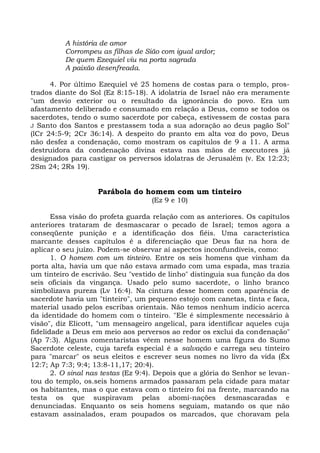 A história de amor
          Corrompeu as filhas de Sião com igual ardor;
          De quem Ezequiel viu na porta sagrada
          A paixão desenfreada.

      4. Por último Ezequiel vê 25 homens de costas para o templo, pros-
trados diante do Sol (Ez 8:15-18). A idolatria de Israel não era meramente
"um desvio exterior ou o resultado da ignorância do povo. Era um
afastamento deliberado e consumado em relação a Deus, como se todos os
sacerdotes, tendo o sumo sacerdote por cabeça, estivessem de costas para
J Santo dos Santos e prestassem toda a sua adoração ao deus pagão Sol"
(lCr 24:5-9; 2Cr 36:14). A despeito do pranto em alta voz do povo, Deus
não desfez a condenação, como mostram os capítulos de 9 a 11. A arma
destruidora da condenação divina estava nas mãos de executores já
designados para castigar os perversos idolatras de Jerusalém (v. Ex 12:23;
2Sm 24; 2Rs 19).


                    Parábola do homem com um tinteiro
                                    (Ez 9 e 10)

       Essa visão do profeta guarda relação com as anteriores. Os capítulos
anteriores trataram de desmascarar o pecado de Israel; temos agora a
conseqüente punição e a identificação dos fiéis. Uma característica
marcante desses capítulos é a diferenciação que Deus faz na hora de
aplicar o seu juízo. Podem-se observar aí aspectos inconfundíveis, como:
       1. O homem com um tinteiro. Entre os seis homens que vinham da
porta alta, havia um que não estava armado com uma espada, mas trazia
um tinteiro de escrivão. Seu "vestido de linho" distinguia sua função da dos
seis oficiais da vingança. Usado pelo sumo sacerdote, o linho branco
simbolizava pureza (Lv 16:4). Na cintura desse homem com aparência de
sacerdote havia um "tinteiro", um pequeno estojo com canetas, tinta e faca,
material usado pelos escribas orientais. Não temos nenhum indício acerca
da identidade do homem com o tinteiro. "Ele é simplesmente necessário à
visão", diz Elicott, "um mensageiro angelical, para identificar aqueles cuja
fidelidade a Deus em meio aos perversos ao redor os exclui da condenação"
(Ap 7:3). Alguns comentaristas vêem nesse homem uma figura do Sumo
Sacerdote celeste, cuja tarefa especial é a salvação e carrega seu tinteiro
para "marcar" os seus eleitos e escrever seus nomes no livro da vida (Êx
12:7; Ap 7:3; 9:4; 13:8-11,17; 20:4).
       2. O sinal nas testas (Ez 9:4). Depois que a glória do Senhor se levan-
tou do templo, os.seis homens armados passaram pela cidade para matar
os habitantes, mas o que estava com o tinteiro foi na frente, marcando na
testa os que suspiravam pelas abomi-nações desmascaradas e
denunciadas. Enquanto os seis homens seguiam, matando os que não
estavam assinalados, eram poupados os marcados, que choravam pela
 