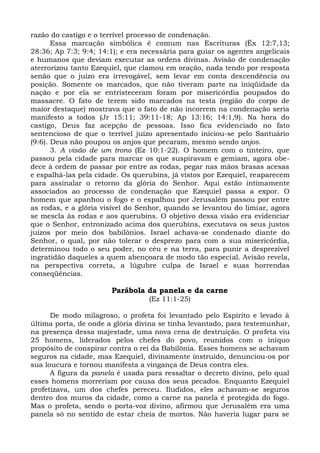 razão do castigo e o terrível processo de condenação.
       Essa marcação simbólica é comum nas Escrituras (Êx 12:7,13;
28:36; Ap 7:3; 9:4; 14:1); e era necessária para guiar os agentes angelicais
e humanos que deviam executar as ordens divinas. Avisão de condenação
aterrorizou tanto Ezequiel, que clamou em oração, nada tendo por resposta
senão que o juízo era irrevogável, sem levar em conta descendência ou
posição. Somente os marcados, que não tiveram parte na iniqüidade da
nação e por ela se entristeceram foram por misericórdia poupados do
massacre. O fato de terem sido marcados na testa (região do corpo de
maior destaque) mostrava que o fato de não incorrem na condenação seria
manifesto a todos (Jr 15:11; 39:11-18; Ap 13:16; 14:1,9). Na hora do
castigo, Deus faz acepção de pessoas. Isso fica evidenciado no fato
sentencioso de que o terrível juízo apresentado iniciou-se pelo Santuário
(9:6). Deus não poupou os anjos que pecaram, mesmo sendo anjos.
       3. A visão de um trono (Ez 10:1-22). O homem com o tinteiro, que
passou pela cidade para marcar os que suspiravam e gemiam, agora obe-
dece à ordem de passar por entre as rodas, pegar nas mãos brasas acesas
e espalhá-las pela cidade. Os querubins, já vistos por Ezequiel, reaparecem
para assinalar o retorno da glória do Senhor. Aqui estão intimamente
associados ao processo de condenação que Ezequiel passa a expor. O
homem que apanhou o fogo e o espalhou por Jerusalém passou por entre
as rodas, e a glória visível do Senhor, quando se levantou do limiar, agora
se mescla às rodas e aos querubins. O objetivo dessa visão era evidenciar
que o Senhor, entronizado acima dos querubins, executava os seus justos
juízos por meio dos babilônios. Israel achava-se condenado diante do
Senhor, o qual, por não tolerar o desprezo para com a sua misericórdia,
determinou todo o seu poder, no céu e na terra, para punir a desprezível
ingratidão daqueles a quem abençoara de modo tão especial. Avisão revela,
na perspectiva correta, a lúgubre culpa de Israel e suas horrendas
conseqüências.

                       Parábola da panela e da carne
                                  (Ez 11:1-25)

      De modo milagroso, o profeta foi levantado pelo Espírito e levado à
última porta, de onde a glória divina se tinha levantado, para testemunhar,
na presença dessa majestade, uma nova cena de destruição. O profeta viu
25 homens, liderados pelos chefes do povo, reunidos com o iníquo
propósito de conspirar contra o rei da Babilônia. Esses homens se achavam
seguros na cidade, mas Ezequiel, divinamente instruído, denunciou-os por
sua loucura e tornou manifesta a vingança de Deus contra eles.
      A figura da panela é usada para ressaltar o decreto divino, pelo qual
esses homens morreriam por causa dos seus pecados. Enquanto Ezequiel
profetizava, um dos chefes pereceu. Iludidos, eles achavam-se seguros
dentro dos muros da cidade, como a carne na panela é protegida do fogo.
Mas o profeta, sendo o porta-voz divino, afirmou que Jerusalém era uma
panela só no sentido de estar cheia de mortos. Não haveria lugar para se
 