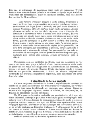 dois que se utilizavam de parábolas como meio de expressão. Trench
fornece uma seleção desses primeiros escritores da igreja, cujos trabalhos
eram ricos em comparações. Entre os exemplos citados, está este excerto
dos escritos de Efraem Siros:

          Dois homens iniciaram viagem a certa cidade, localizada a
    cerca de 6 km. Uma vez percorridos os primeiros quinhentos metros,
    encontraram um lugar junto à estrada, em que havia bosques e
    árvores frondosas, além de riachos; lugar muito agradável. Ambos
    olharam ao redor, e um dos dois viajantes, com a intenção de
    continuar a caminhada rumo à cidade dos seus desejos, passou
    apressado por aquele local; mas o outro primeiramente parou para
    olhar melhor e depois resolveu permanecer um pouco mais. Mais
    tarde, quando começava a querer deixar a sombra das árvores,
    temeu o calor e assim deteve-se um pouco mais. Ao mesmo tempo,
    absorto e encantado com a beleza da região, foi surpreendido por
    uma fera selvagem que assombrava a floresta, sendo capturado e
    arrastado até a caverna do animal. Seu companheiro, que não se
    descuidou em sua viagem, nem se permitiu demorar naquele lugar,
    seduzido pela beleza das árvores, seguiu diretamente para a
    cidade.

      Comparada com as parábolas da Bíblia, essa que acabamos de ver
parece um tanto sem graça e infantil. Como demonstraremos mais tarde,
as parábolas de Jesus são magníficas na aplicabilidade, na concisão, na
beleza e no poder de atração. Embora Cristo não tenha criado o recurso
didático da parábola, certamente o dotou de elevada originalidade,
conferindo-lhe profunda importância espiritual, com dimensões até então
desconhecidas.

                     O significado do termo parábola
      Embora estejamos inclinados a limitar o significado de parábola às
parábolas de Jesus encontradas nos três primeiros evangelhos, na verdade
o vocábulo tem uma flexibilidade de emprego, pois abarca diferentes
aspectos da linguagem figurada, como os símiles, as comparações, os
ditados, os provérbios e assim por diante.
      No AT a palavra hebraica traduzida por parábola é m_sh_l, que sig-
nifica provérbio, analogia e parábola. Com ampla gama de empregos, essa
palavra "cobre diversas formas de comunicação feitas de modo pitoresco e
sugestivo —todas aquelas em que as idéias são apresentadas numa
roupagem figurada. Em virtude de sua aplicação ser tão variada, encontra-
se na versão portuguesa diferentes traduções". A idéia central de m_sh_l é
"ser como" e muitas vezes refere-se a "frases constituídas em forma de
parábola", característica da poesia hebraica. O vocábulo nunca é usado no
sentido técnico e específico de seu correspondente neotestamentário.
      Pode ser encontrado no discurso figurado de Balaão:
 