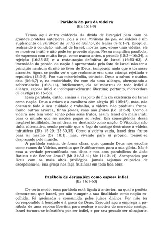 Parábola do pau da videira
                                    (Ez 15:1-8)

      Temos aqui outra evidência da dívida de Ezequiel para com os
grandes profetas anteriores, pois a sua Parábola do pau da videira é um
suplemento da Parábola da vinha do Senhor, de Isaías (Is 5:1-7). Ezequiel,
realçando a condição natural de Israel, mostra que, como uma videira, ele
se mostrou inútil e não pode ter proveito algum. Nessa magnífica parábola,
ele expressa com muita força, como nunca antes, o pecado (15:3—16:34), a
rejeição (16:35-52) e a restauração definitiva de Israel (16:53-63). A
imensidão do pecado da nação é apresentada pelo fato de Israel não ter a
princípio nenhum direito ao favor de Deus, tampouco nada que o tornasse
atraente. Agora se podia ver o que realmente era: uma criança rejeitada e
repulsiva (15:3-5). Por sua misericórdia, contudo, Deus a salvou e cuidou
dela (16:6,7) e, na maioridade, fez com ela uma aliança, abençoando-a
sobremaneira (16:8-14). Infelizmente, ela se mostrou de todo infiel à
aliança, esposa infiel e incomparavelmente libertina; portanto, merecedora
de castigo (16:15-63).
      Essa parábola, então, ensina a respeito do fim da existência de Israel
como nação. Deus a criara e a escolhera com alegria (Sl 105:45), mas, não
obstante todo o seu cuidado e trabalho, a videira não produziu frutos.
Como outras árvores, tinha folhas, mas não frutos (Lc 13:6-9). Como a
videira não tem valor senão pelos seus frutos, assim Israel era mais inútil
para o mundo que as nações pagas ao redor. Em conseqüência dessa
inegável inutilidade, Israel devia ser destruído como nação. O Viticultor não
tinha alternativa, senão permitir que o fogo do castigo destruísse a videira
infrutífera (2Rs 15:29; 23:30,35). Como a videira vazia, Israel dera frutos
para si mesmo (Os 10:1); mas, vivendo para si próprio, tornou-se
desprezado pelo mundo.
      A parábola ensina, de forma clara, que, quando Deus nos escolhe
como ramos da Videira, acredita que frutificaremos para a sua glória. Não é
essa a verdade personificada nos ditos e nos atos parabólicos de João
Batista e do Senhor Jesus? (Mt 21:33-41; Mc 11:12-14). Abençoados por
Deus com os mais altos privilégios, jamais sejamos culpados de
decepcioná-lo. Sua graça nos faça frutificar em toda boa obra!


                 Parábola de Jerusalém como esposa infiel
                                   (Ez 16:1-63)

      De certo modo, essa parábola está ligada à anterior, na qual o profeta
demonstrou que Israel, por não cumprir a sua finalidade como nação es-
colhida, foi queimada e consumida pelos juízos divinos. Por não ter
correspondido à bondade e à graça de Deus, Ezequiel agora emprega a pa-
rábola de uma esposa libertina para realçar o motivo do merecido castigo.
Israel tornara-se infrutífera por ser infiel, e por seu pecado ser ultrajante.
 