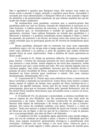 Não é agradável o quadro que Ezequiel traça. Ele mostra com todas as
letras como o pecado é negro, pútrido e repulsivo para Deus. Jerusalém é
acusada por suas abominações, e Ezequiel refere-se a elas usando a figura
do adultério e da prostituição espiritual, de que Oséias também faz uso de
modo tão vivido e poderoso.
      Se analisarmos essa parábola, veremos que a matéria-prima das
parábolas pode ser real ou fictícia, tomada de empréstimo à natureza ou à
vida humana. A videira provém da natureza, a adúltera, da vida humana.
Lang observa que, se entendermos o sentido do quadro que Ezequiel
apresenta, teremos "uma valiosa formação no estudo das parábolas [...]
Discernir a história e a profecia manifestas nessa alegoria é obter a chave
do passado, do presente e do futuro, da forma como são vistos por Deus, e
assim entender que as principais partes do AT servem de fundamento para
o NT".
      Nessa parábola, Ezequiel não se contenta em usar uma expressão
metafórica aqui e ali; ele ocupa todo o longo capítulo traçando um paralelo
entre uma adúltera e os judeus; a série de quadros que utiliza conferem
grande força às suas repreensões. Toda a história de Israel apresenta-se
deste modo:
      1. A menina (1-5). Ainda na primeira infância, foi exposta e lançada
para morrer —retrato da situação precária do novo povoado fundado por
um amorreu e uma hetéia. Israel origina-se da terra dos cananeus, tendo
um amorreu por pai e uma hetéia por mãe. Por sua estreita ligação com os
vizinhos pagãos, não tinha qualidades naturais que lhe dessem direito à
posição de povo escolhido de Deus, tampouco tinha beleza que o tornasse
desejável ou força interior para continuar a existir. Era uma criança
desamparada, abandonada (16:1-14).
      2. O passante (6-7). Temos aqui uma referência terna e comovente de
Deus nutrindo a rejeitada ao encontrá-la. Como Deus criou Israel e cuidou
dessa nação! E repleto de beleza esse quadro de Deus inclinan-do-se e
tirando-a da ignóbil extinção. Acaso não fez de Israel objeto de especial
preocupação, para que se tornasse célebre pela "grande formosura" que ele
lhe dera? Deus também determinou que Jerusalém seria o centro na terra,
dele e de Israel.
      3. O marido (8-14). Ao alcançar a maturidade, a menina escolhida tor-
nou-se esposa de seu Benfeitor, que lhe presenteou com toda sorte de
ornamentos e de luxos. Sendo o marido, encheu-lhe de privilégios que
fizeram dela objeto de admiração e de inveja de todos os que a contem-
plavam. Por causa da condição sublime, sua fama "Correu [...] entre as
nações". Tudo isso mostra a origem humilde de Israel em Canaã, o cuidado
de Deus por ela no Egito, o dia em que de lá a libertou e o que se passou
até a sua prosperidade, nos dias de Davi e de Salomão.
      4. A adúltera (15-25). A parábola agora apresenta uma virada trágica,
pois, em vez de retribuir ao marido o amor, a honra e a fidelidade que lhe
dera, essa esposa ricamente presenteada entrega-se à prostituição sem
restrições. Confiante em sua beleza e em seus bens, voltou-se para a
prostituição e, de modo ingrato e infiel, passou as riquezas do marido para
 