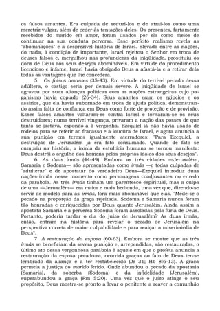 os falsos amantes. Era culpada de seduzi-los e de atraí-los como uma
meretriz vulgar, além de ceder às tentações deles. Os presentes, fartamente
recebidos do marido em amor, foram usados por ela como meios de
continuar na sua conduta perversa. Esse perfeito realismo revela as
"abominações" e a desprezível história de Israel. Elevada entre as nações,
do nada, à condição de importante, Israel rejeitou o Senhor em troca de
deuses falsos e, mergulhou nas profundezas da iniqüidade, prostituiu os
dons de Deus aos seus desejos abomináveis. Em virtude do procedimento
licencioso e infame, Israel havia obrigado Deus a afastá-la e a retirar dela
todas as vantagens que lhe concedera.
      5. Os falsos amantes (35-43). Em virtude do terrível pecado dessa
adúltera, o castigo seria por demais severo. A iniqüidade de Israel se
agravou por suas alianças políticas com as nações estrangeiras cujo pa-
ganismo havia copiado (26-34). Seus amantes eram os egípcios e os
assírios, que ela havia subornado em troca de ajuda política, demonstran-
do assim falta de confiança em Deus como fonte de proteção e de provisão.
Esses falsos amantes voltaram-se contra Israel e tornaram-se os seus
destruidores; numa terrível vingança, privaram a nação das posses de que
tanto se jactava, expondo-a à vergonha. Ezequiel já não havia usado de
rodeios para se referir ao fracasso e à loucura de Israel, e agora anuncia a
sua punição em termos igualmente aterradores: "Para Ezequiel, a
destruição de Jerusalém já era fato consumado. Quando de fato se
cumpriu na história, a ironia da estultícia humana se tornou manifesta:
Deus destrói o orgulho dos homens pelos próprios ídolos dos seus desejos".
      6. As duas irmãs (44-49). Embora as três cidades —Jerusalém,
Samaria e Sodoma— são apresentadas como irmãs —e todas culpadas de
"adulterar" e de apostatar do verdadeiro Deus—Ezequiel introduz duas
nações-irmãs nesse momento como personagens coadjuvantes no enredo
da parábola. As três irmãs tinham um parentesco espiritual, mas a culpa
de uma —Jerusalém— era maior e mais hedionda, uma vez que, dizendo-se
servir de modelo para as irmãs, fora mais abominável que elas. "Mede-se o
pecado na proporção da graça rejeitada. Sodoma e Samaria nunca foram
tão honradas e enriquecidas por Deus quanto Jerusalém. Ainda assim a
apóstata Samaria e a perversa Sodoma foram assoladas pela fúria de Deus.
Portanto, poderia tardar o dia do juízo de Jerusalém? As duas irmãs,
então, entram na história para revelar o pecado de Jerusalém na
perspectiva correta de maior culpabilidade e para realçar a misericórdia de
Deus".
      7. A restauração da esposa (60-63). Embora se mostre que as três
irmãs se beneficiam da severa punição e, arrependidas, são restauradas, o
último ato dessa vergonhosa parábola é aquele em que o profeta anuncia a
restauração da esposa pecado-ra, ocorrida graças ao fato de Deus ter-se
lembrado da aliança e a ter restabelecido (Jr 31; Hb 8:6-13). A graça
permeia a justiça do marido ferido. Onde abundou o pecado da apostasia
(Samaria), da soberba (Sodoma) e da infidelidade (Jerusalém),
superabundou a graça (Rm 5:20). Uma vez que o juízo atinge o seu
propósito, Deus mostra-se pronto a levar o penitente a reaver a comunhão
 