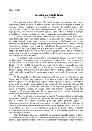 (Rm 11:32).

                          Parábola da grande águia
                                  (Ez 17:1-24)

       Cumprindo ordens divinas, Ezequiel propõe um enigma em forma
parabólica, para ressaltar a soberania de Deus sobre as nações e sobre os
homens. Nesse capítulo, a parábola se compõe de quatro reis e dos
respectivos reinos. Todos os soberanos tinham diferenças entre si, com
algo, porém, em comum. Com duas águias, uma videira e ramos a compor
a parábola, vamos procurar entender a situação e a sua importância.
       Embora os crimes de Israel tivessem sido desmascarados e se tives-
sem decretado juízos em razão deles, essa "casa rebelde" recusava-se a ser
alertada. "Israel estava certo de que a ameaça da Babilônia poderia ser
debelada se entrasse no jogo do poder político internacional. Seria salvo se
rompesse o acordo com o rei da Babilônia, Nabucodonosor, e caso se
aliasse ao Egito, que disputava a supremacia mundial com os caldeus." O
propósito dessa parábola era desmascarar o engano dessa falsa esperança,
mostrando que as promessas garantidas de Deus só podem cumprir-se na
restauração da casa de Davi.
       1. O primeiro rei, comparado a uma grande águia, era o governante
da Babilônia, Nabucodonosor, que arrancou a ponta do cedro —Joaquim,
rei de Judá, — e o conduziu a uma terra de comércio, a Babilônia (Jr
22:23; 48:40; 49:22). A semente da terra foi levada e plantada em solo
fértil, onde se tornou videira muito larga. Nabucodonosor, a primeira
grande águia, era poderoso e governava sobre muitas nações, o que se
evidencia pelo tamanho de suas asas e pela variedade de cores de suas
penas.
       2. O segundo rei, também representado por uma grande águia, era
Faraó, rei do Egito, cujo tamanho das asas e cujo poder não eram tão
grandes quanto os da primeira águia. Nessa época, o Egito já perdera o
apogeu de seu poder. A decadência era inegável. Seu domínio não era tão
amplo quanto o da Babilônia. Foi para essa segunda grande águia que
Judá, a videira, lançou as raízes para que fossem regadas. Esse ato
traiçoeiro foi denunciado por Deus, para quem a videira deveria ser
arrancada, se-cando-se com o vento oriental.
       3. O terceiro rei era Matanias, a quem Nabucodonosor denominou
Zedequias. Coroado em lugar de Jeconias, seu tio, esse rei-vassalo de Judá
era a videira de baixa estatura, plantada pela primeira águia —
Nabucodonosor, que lhe permitiu desfrutar de todos os direitos e honras da
realeza, não como soberano independente, mas apenas como tributário do
rei da Babilônia. Esse ato de clemência da parte de Nabucodonosor impôs
a Zedequias as mais inescapáveis obrigações de submissão confirmada por
um solene juramento.
       Mas Zedequias buscou a proteção da segunda grande águia, o Egito,
e mereceu o castigo de Deus. Desatento ao seu juramento, buscou a ajuda
egípcia, pois pensou poder ser liberto da infame vassalagem e experimentar
 