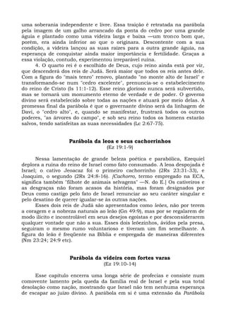 uma soberania independente e livre. Essa traição é retratada na parábola
pela imagem de um galho arrancado da ponta do cedro por uma grande
águia e plantado como uma videira larga e baixa —um tronco bom que,
porém, era ainda inferior ao que o originara. Descontente com a sua
condição, a videira lançou as suas raízes para a outra grande águia, na
esperança de conquistar ainda maior importância e fertilidade. Graças a
essa violação, contudo, experimentou irreparável ruína.
      4. O quarto rei é o escolhido de Deus, cujo reino ainda está por vir,
que descenderá dos reis de Judá. Será maior que todos os reis antes dele.
Com a figura do "mais tenro" renovo, plantado "no monte alto de Israel" e
transformando-se num "cedro excelente", prenuncia-se o estabelecimento
do reino de Cristo (Is 11:1-12). Esse reino glorioso nunca será subvertido,
mas se tornará um monumento eterno de verdade e de poder. O governo
divino será estabelecido sobre todas as nações e atuará por meio delas. A
promessa final da parábola é que o governante divino será da linhagem de
Davi, o "cedro alto", e, quando se manifestar, frustrará todos os outros
poderes, "as árvores do campo", e sob seu reino todos os homens estarão
salvos, tendo satisfeitas as suas necessidades (Lc 2:67-75).


                   Parábola da leoa e seus cachorrinhos
                                  (Ez 19:1-9)

      Nessa lamentação de grande beleza poética e parabólica, Ezequiel
deplora a ruína do reino de Israel como fato consumado. A leoa despojada é
Israel; o cativo Jeoacaz foi o primeiro cachorrinho (2Rs 23:31-33), e
Joaquim, o segundo (2Rs 24:8-16). [Cachorro, termo empregado na ECA,
significa também "filhote de animais selvagens" —N. do E.] Os cativeiros e
as desgraças não foram acasos da história, mas foram designados por
Deus como castigo pelo fato de Israel renunciar ao seu caráter singular e
pelo desatino de querer igualar-se às outras nações.
      Esses dois reis de Judá são apresentados como leões, não por terem
a coragem e a nobreza naturais ao leão (Gn 49:9), mas por se regalarem de
modo ilícito e incontrolável em seus desejos egoístas e por desconsiderarem
qualquer vontade que não a sua. Esses dois leõezinhos, ávidos pela presa,
seguiram o mesmo rumo voluntarioso e tiveram um fim semelhante. A
figura do leão é freqüente na Bíblia e empregada de maneiras diferentes
(Nm 23:24; 24:9 etc).


                   Parábola da videira com fortes varas
                                 (Ez 19:10-14)

     Esse capítulo encerra uma longa série de profecias e consiste num
comovente lamento pela queda da família real de Israel e pela sua total
desolação como nação, mostrando que Israel não tem nenhuma esperança
de escapar ao juízo divino. A parábola em si é uma extensão da Parábola
 