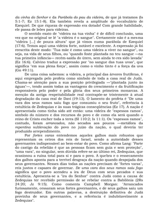 da vinha do Senhor e da Parábola do pau da videira, de que já tratamos (Is
5:1-7; Ez 15:1-8). Ela também revela a amplitude do vocabulário de
Ezequiel. De que riqueza de expressão era dotado! Com grande habilidade,
ele passa de leões para videiras.
      O sentido exato de "videira na tua vinha" é de difícil conclusão, uma
vez que no original se lê "a videira é o sangue". Certamente não é a mes ma
"videira [...] de pouca altura" que já vimos numa parábola de Ezequiel
(17:6). Temos aqui uma videira forte, notável e excelente. A expressão já foi
reescrita deste modo: "Tua mãe é como uma videira a viver no sangue", ou
seja, na vida de seus filhos, ou "quando foste plantada no teu sangue —na
tua primeira infância— recém-saída do útero, sem ainda te-res sido lavada"
(Ez 16:6). Calvino traduz a expressão por "no sangue das tuas uvas", que
significa "em sua plena força", assim como o vinho tinto é a força da uva
(Gn 49:11).
      De uma coisa sabemos: a videira, a principal das árvores frutíferas, é
aqui empregada pelo profeta como símbolo de toda a casa real de Judá.
Chama-se atenção para a sua posição privilegiada —"plantada junto às
águas"—, tendo assim todas as vantagens do crescimento e da frutificação
responsáveis pelo poder e pela glória dos seus primeiros monarcas. A
menção da antiga respeitabilidade real contrapõe-se tristemente à atual
degradação da casa real de Davi (19:13). O lamento do profeta é "De uma
vara dos seus ramos saiu fogo que consumiu o seu fruto", referência à
estultícia de Zedequias e às suas trágicas conseqüências (Ez 17). A nação é
apresentada como tinha sido até então: uma videira de "espessos ramos",
símbolo do número e dos recursos do povo e de como ela será quando o
reino de Cristo encher toda a terra (SI 110:2; Is 11:1). Os "espessos ramos",
contudo, foram arrancados, não secados aos poucos —metáfora da
repentina sublevação do povo no juízo da nação, o qual deveria ter
produzido arrependimento.
      Por fortes varas entendemos aqueles galhos mais robustos que
representam os cetros dos reis de Israel, sendo a autoridade desses
governantes indispensável ao bem-estar do povo. Como afirma Lang: "Parte
do castigo da rebelião é que as pessoas ficam sem guia e sem proteção",
"uma vara", no singular, sem dúvida refere-se ao último rei, Zedequias, que
ocasionou a ruína total para si e para o povo. A quebra e o ressecamento
dos galhos aponta para a terrível desgraça da nação quando despojada dos
seus governantes. Nesses dias todas as nações precisam de "fortes varas",
reis justos e capazes de governar. De uma vara dos seus ramos saiu fogo
significa que o povo acendeu a ira de Deus com seus pecados e sua
estultícia. Apresenta-se a "ira do Senhor" contra Judá como a causa de
Zedequias ter recebido permissão de se rebelar contra a Babilônia (2Rs
24:20; Jz 9:15). Como comenta Campbell Morgan: "Arrancados
furiosamente, cessaram seus fortes governantes, e de seus galhos saiu um
fogo destruidor. Em outras palavras, a destruição definitiva de Judá
provinha de seus governantes, e a referência é indubitavelmente a
Zedequias".
 