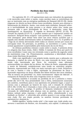 Parábola das duas irmãs
                                 (Ez 23:1-49).

      Os capítulos 20, 21 e 22 apresentam mais um vislumbre da apostasia
e do merecido juízo sobre a nação, cujos anciãos mais se entretinham do
que se instruíam com as enérgicas parábolas de Ezequiel (20:45-49). Ainda
julgavam ter direito ao favor divino como escolhidos, mesmo sem eliminar a
abominação da idolatria. Assim, com ainda mais símbolos, Ezequiel refere-
se à inevitabilidade do juízo prestes a se abater sobre eles, ainda que
tivessem sido o povo privilegiado de Deus. A destruição, como fogo
inextinguível, os alcançaria. A espada os devoraria (20:45; 21:32). Na
Canção da espada (21:8-17), o profeta mostra que é impossível resistir ao
massacre. Ezequiel devia suspirar "com quebran-tamento dos [...] lombos e
com amargura" para deixar bem claro aos seus céticos ouvintes que a
espada sem dúvida exterminaria todos os habitantes (21:1-7). O profeta vê
o fogo da ira divina derramado sobre todas as classes sociais por causa da
corrupção total. Os príncipes, os profetas, os sacerdotes e o povo, todos
seriam igualmente surpreendidos pelo holocausto da ira de Deus.
      As últimas parábolas relatam o juízo sobre a nação. A primeira delas
é a alegoria das duas irmãs, Oolá e Oolibá. A rejeição de Deus por parte de
seus escolhidos é mais uma vez retratada como a quebra da sagrada união
do matrimônio (cap. 16). Primeiramente, analisemos a identidade dessas
duas irmãs libertinas da parábola:
      Oolá, cujo significado é sua própria tenda, mostra que a adoração em
Samaria, a capital do reino do Norte, era uma invenção do local, nunca
tendo sido sancionada por Deus. Ao contrário, essa adoração
autoconcebida era objeto da ira divina. As tribos do Norte, separadas após
a morte de Salomão, estabeleceram uma tenda ou santuário próprio.
Samaria, representada por Oolá, era mais corrupta que a irmã. Prostituiu-
se com a Assíria e com o Egito, rejeitando as promessas de Deus e
buscando segurança na força armada dos falsos deuses dos seus vizinhos.
"Ela se tornou um provérbio" ou, mais corretamente "objeto de ridículo". A
conquista de Samaria fez dela uma vergonha entre as nações.
      Samaria também é acusada na parábola de ser a primeira a trans-
gredir (Ez 23:5-10). Sua proximidade com a Síria, intimamente associada
aos assírios, contribuiu para a sua apostasia em primeiro lugar, a qual se
iniciou com a adoração ao bezerro de ouro, sob o reinado de Jeroboão
(28:3; lRs 12:28). Ela é chamada a mais velha, ou maior, por preceder Judá
em sua apostasia e castigo. O profeta vê Samaria totalmente destruída.
"Acusada de infidelidade pela aliança com os assírios, uma vez que se
deixou seduzir pelas riquezas e pelo poder deles, abandonando a sua
lealdade ao Senhor", é advertida pelo profeta quanto à sua antiga aliança
com Judá. Por seu duplo pecado, os assírios tiveram permissão de
aprisioná-la e dominá-la.
      Oolibá significa "minha tenda nela" e faz supor que Judá ainda con-
servava o santuário do Senhor, em Jerusalém, sua capital. A adoração em
 