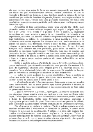 são que recebeu das mãos de Deus aos acontecimentos de sua época. No
dia exato em que Nabucodonosor investiu contra Jerusalém, o fato foi
revelado a Ezequiel na Caldéia, o qual também recebeu ordens de tornar
manifesto, por meio da Parábola da panela fervente, ser chegada a hora da
condenação de Israel. Temos aqui uma parábola específica; não uma ação
parabólica, mas apenas uma parábola proferida ao povo em linguagem que
denotava ação.
      Jerusalém já fora apresentada como uma panela (Ez 11:3), num
provérbio acerca da autoconfiança do povo, que seguia o próprio espírito e
não o de Deus: "esta cidade é a panela, e nós a carne". A linguagem
jactanciosa de Israel estava a ponto de se concretizar na história e na
experiência, mas com um sentido diferente do pretendido pelo povo. Por ser
bem fortificada, a cidade foi comparada a uma panela de ferro, e os
habitantes sentiam-se seguros dos ataques externos, assim como a carne
dentro da panela está defendida contra a ação do fogo. Infelizmente, no
entanto, o povo não acreditaria em quanto haveriam de ser fervidos!
Ezequiel está dizendo em sua parábola, para todos os efeitos, "o teu
provérbio se mostrará terrivelmente verdadeiro, mas não no sentido que
pretendes. Assim, longe de beneficiar-se com uma defesa contra o fogo tão
potente quanto à da panela de ferro, a cidade será como uma panela sobre
o fogo, e o povo como muitos pedaços de carne submetidos ao calor
intenso" (Jr 50:13).
      Então o profeta aplica a Parábola da panela fervente com toda a fran-
queza, declarando que Jerusalém era de fato uma panela. Ele recorre à fi-
gura da segurança utilizada pelo próprio povo e a emprega contra ele,
usando-a "orno símbolo de juízo, não de segurança. Há precisão de lingua-
gem na referência à destruição da cidade e de seus moradores.
      ... todos os bons pedaços [...] ossos escolhidos... Aqui o profeta se
refere aos mais distintos do povo. Não eram ossos comuns, mas "esco-
lhidos", dentro da panela com a carne presa a eles.
      ... debaixo da panela [...] os seus ossos... São ossos sem carne, usados
como combustível. São os mais pobres, que sofrem primeiro e deixam de
sofrer antes dos ricos, que suportavam o que corresponderia ao fogo baixo
no processo de fervura.
      ... faze-a ferver bem [...] ossos [...] ferrugem... A palavra traduzida aqui
por ferrugem ocorre quatro vezes no capítulo, e em mais nenhum outro
lugar. Talvez queira mostrar que Jerusalém era como uma panela corroída
e digna de destruição. Então essa ferrugem prejudicial simboliza a
impregnante perversidade do povo. Não eram apenas os pobres da cidade,
pois tanto ricos quanto pobres haviam chafurdado na imundície do pecado.
      Tira dela a carne pedaço a pedaço... Tanto o refugo quanto o seleto
estavam condenados à destruição; o conteúdo da panela, a carne, seria
retirado no processo de condenação. A cidade e o povo não seriam des-
truídos simultaneamente, mas numa seqüência de ataques. Todas as
classes participariam da mesma sina, mas "pedaço a pedaço". Sofreriam os
ardentes horrores do cerco, mas experimentariam algo muito pior quando
fossem arrancados da cidade por seus conquistadores.
 