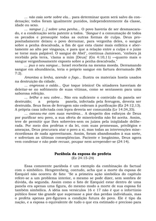 ... não caia sorte sobre ela... para determinar quem será salvo da con-
denação; todos foram igualmente punidos, independentemente da classe,
idade ou sexo.
      ... sangue [...] sobre uma penha... O povo haveria de ser desmascara-
do, e a condenação seria patente a todos. "Sangue é a consumação de todos
os pecados e pressupõe todas as outras formas de culpa. Deus pro-
positadamente deixou o povo derramar, para vergonha deles, o sangue
sobre a penha descalvada, a fim de que esta clame mais enfática e aber-
tamente ao alto por vingança, e para que a relação entre a culpa e o juízo
se torne mais palpável. O sangue de Abel", continua Jamieson, "embora já
recebido pela terra, 'clama a mim [Deus]' (Gn 4:10,11) —quanto mais o
sangue vergonhosamente exposto sobre a penha descalvada."
      ... pus o seu sangue... Israel receberia na mesma moeda. Derramando
sangue em abundância, teria o próprio sangue em fartura derramado (Mt
7:2).
      Amontoa a lenha, acende o fogo... Ilustra os materiais hostis usados
na destruição da cidade.
      ... engrossa o caldo... Que toque irônico! Os sitiadores haveriam de
deleitar-se no sofrimento de suas vítimas, como se sentassem para uma
saborosa refeição.
      ... brilhe o seu cobre... Não era suficiente o conteúdo da panela ser
destruído;      a     própria    panela, infectada pela ferrugem, deveria ser
destruída. Seus focos de ferrugem não cederam à purificação (Ez 24:12,13).
A própria casa infectada com lepra deveria ser consumida (Lv 14:34,35).
      ... cansou-me com suas mentiras... A despeito dos esforços de Deus
por purificar seu povo, a sua oferta de misericórdia não foi aceita. Assim,
teve de permitir que lhes sobrevies-sem os juízos pela iniqüidade delibe-
rada. Por meio dos profetas e da lei, com suas promessas, privilégios e
ameaças, Deus procurara atar o povo a si, mas todas as intervenções mise-
ricordiosas de nada aproveitaram. Assim, foram abandonados à sua sorte,
e sofreriam as últimas conseqüências. Paciente e longânimo, Deus agora
vem condenar e não pode recuar, poupar nem arrepender-se (24:14).


                        Parábola da esposa do profeta
                                  (Ez 24:15-24)

      Essa comovente parábola é um exemplo da combinação do factual
com o simbólico. Hengstenberg, contudo, acha que a morte da esposa de
Ezequiel não ocorreu de fato: "Se a primeira ação simbólica do capítulo
refere-se a um problema interior, o mesmo se pode dizer, sem sombra de
dúvida, da segunda. Assim como o fato de Ezequiel estar dentro de uma
panela era apenas uma figura, do mesmo modo a morte de sua esposa foi
também simbólica. A idéia nos versículos 16 e 17 não é que o infortúnio
público fosse tão grande que superasse a pior das perdas individuais, mas
o profeta apenas pre-figurava a condição futura do povo. Ele é tipo da
nação, e a esposa o equivalente de tudo o que era estimado e precioso para
 