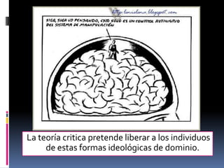 La teoría critica pretende liberar a los individuos de estas formas ideológicas de dominio.