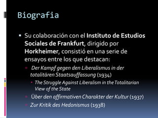 BiografiaSu colaboración con el Instituto de Estudios Sociales de Frankfurt, dirigido por Horkheimer, consistió en una serie de ensayos entre los que destacan:Der Kampfgegen den Liberalismus in der totalitärenStaatsauffassung (1934)The Struggle Against Liberalism in the Totalitarian View of the StateÜber den affirmativenCharakter der Kultur (1937) ZurKritik des Hedonismus (1938)