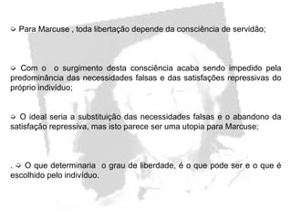 ➭ Para Marcuse , toda libertação depende da consciência de servidão;
➭ Com o o surgimento desta consciência acaba sendo impedido pela
predominância das necessidades falsas e das satisfações repressivas do
próprio indivíduo;
➭ O ideal seria a substituição das necessidades falsas e o abandono da
satisfação repressiva, mas isto parece ser uma utopia para Marcuse;
. ➭ O que determinaria o grau de liberdade, é o que pode ser e o que é
escolhido pelo indivíduo.
 