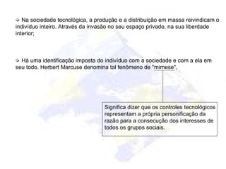 ➭ Na sociedade tecnológica, a produção e a distribuição em massa reivindicam o
indivíduo inteiro. Através da invasão no seu espaço privado, na sua liberdade
interior;
➭ Há uma identificação imposta do indivíduo com a sociedade e com a ela em
seu todo. Herbert Marcuse denomina tal fenômeno de "mimese".
Significa dizer que os controles tecnológicos
representam a própria personificação da
razão para a consecução dos interesses de
todos os grupos sociais.
 