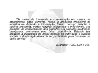 “Os meios de transporte e comunicação em massa, as
mercadorias, casa, alimento, roupa, a produção irresistível da
indústria de diversão e informação, trazem consigo atitudes e
hábitos prescritos, certas reações intelectuais e emocionais, que
prendem os consumidores aos produtos. Os produtos doutrinam,
manipulam, promovem uma falsa consciência. Estando tais
produtos à disposição de maior número de indivíduos e classes
sociais, a doutrinação deixa de ser publicidade para tornar-se um
estilo de vida”
(Marcuse, 1982, p.31 e 32).
 