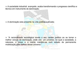 ➭ A sociedade industrial avançada acaba transformando o progresso científico e
técnico em instrumento de dominação;
➭ “A racionalidade tecnológica revela o seu caráter político ao se tornar o
melhor veículo de dominação, onde cria um universo, no qual a sociedade, a
natureza, o corpo e a mente mantêm-se num estado de permanente
mobilização para defesa desse universo.”
➭ A dominação esta presente na vida pública e privada;
 