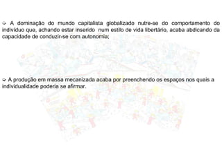 ➭ A dominação do mundo capitalista globalizado nutre-se do comportamento do
indivíduo que, achando estar inserido num estilo de vida libertário, acaba abdicando da
capacidade de conduzir-se com autonomia;
➭ A produção em massa mecanizada acaba por preenchendo os espaços nos quais a
individualidade poderia se afirmar.
 