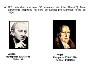 ➭1922 defendeu sua tese “O romance de Arte Alemão”( Tese
claramente inspirada na obra de Lukács-pré Marxista- e na de
Hegel;
Lukács
Budapeste 13/04/1885-
05/06/1971
Hegel
Estugarda 27/08/1770-
Berlim 14/11/1831
 