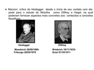 ➭ Marconi, crítico de Heidegger desde o início de seu contato com ele,
parte para o estudo de filósofos como Dilthey e Hegel, na qual
poderiam fornecer aspectos mais concretos aos conteúdos e conceitos
filosóficos;
Messkirch 26/09/1889-
Friburgo 26/05/1976
Briebrich 19/11/1833-
Suisi 01/10/1911.
DiltheyHeidegger
 