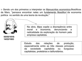➭ Sendo um dos primeiros a interpretar os Manuscritos economico-filosóficos
de Marx, "pensava encontrar neles um fundamento filosófico da economia
política no sentido de uma teoria da revolução."
Na obra, Marx expõe a discrepância entre
moral e economia, denunciando a
radicalidade da exploração do homem pela
empresa capitalista.
Estudo das relações de produção,
especialmente entre as três classes principais
da sociedade capitalista ou burguesa:
capitalistas, proletários e latifundiários.
05/05/1818-
14/03/1883
 