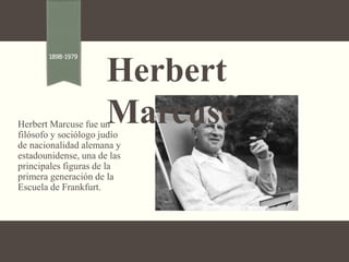 Herbert Marcuse fue un
filósofo y sociólogo judío
de nacionalidad alemana y
estadounidense, una de las
principales figuras de la
primera generación de la
Escuela de Frankfurt.
Herbert
Marcuse
1898-1979
 