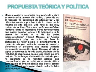 

Marcuse muestra un análisis muy profundo y duro
en cuanto a los procesos de cambio, a pesar de eso
él reconoce "la posibilidad de alternativas" y los
diferentes caminos y sobre todo la tarea de la
filosofía en este aspecto. Una nota al pie muy
curiosa de su libro El hombre unidimensional dice:
“Todavía existe el legendario héroe revolucionario
que puede derrotar incluso a la televisión y a la
prensa: su mundo es el de los países
„subdesarrollados‟” (Hebert Marcuse, El hombre
unidimensional, pág. 101, nota 14). Pero la
pretensión de hacer posible el distanciamiento a
través del arte para evitar la dominación, muestra
claramente un problema que impide utilizarlo
como medio de evasión. Según Marcuse, el arte es
capaz de sacarnos de la vida diaria, nos hace ver la
realidad de otra forma porque nos coloca en otra
posición. Sin embargo, el arte está distanciado, pero
no separado de la realidad porque está
mercantilizado, por lo tanto, no se puede utilizar
como medio de evasión porque está bajo el control
de la clase dominante, como el resto de los ámbitos
de la sociedad.

 