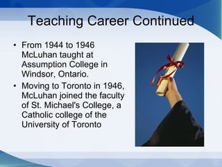 Teaching Career Continued From 1944 to 1946 McLuhan taught at Assumption College in Windsor, Ontario.  Moving to Toronto in 1946, McLuhan joined the faculty of St. Michael's College, a Catholic college of the University of Toronto 
