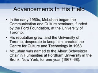 Advancements In His Field In the early 1950s, McLuhan began the Communication and Culture seminars, funded by the Ford Foundation, at the University of Toronto.  His reputation grew, and the University of Toronto, desperate to keep him, created the Centre for Culture and Technology in 1963.  McLuhan was named to the Albert Schweitzer Chair in Humanities at Fordham University in the Bronx, New York, for one year (1967–68).  