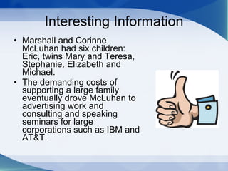 Interesting Information Marshall and Corinne McLuhan had six children: Eric, twins Mary and Teresa, Stephanie, Elizabeth and Michael.  The demanding costs of supporting a large family eventually drove McLuhan to advertising work and consulting and speaking seminars for large corporations such as IBM and AT&T.  