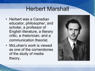 Herbert Marshall Herbert was a Canadian educator, philosopher, and scholar, a professor of English literature, a literary critic, a rhetorician, and a communication theorist.   McLuhan's work is viewed as one of the cornerstones of the study of media theory .  